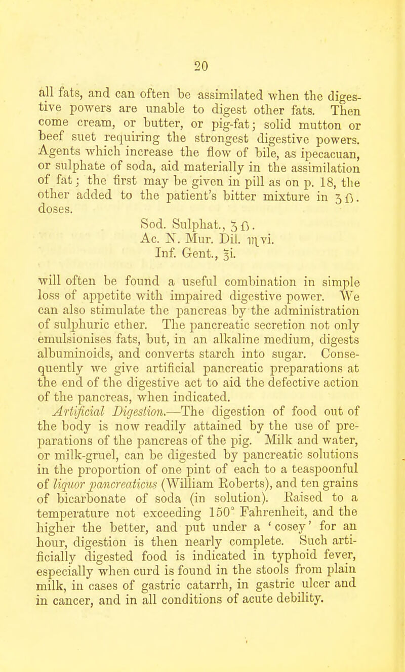 all fats, and can often be assimilated when the diges- tive powers are unable to digest other fats. Then come cream, or butter, or pig-fat; solid mutton or beef suet requiring the strongest digestive powers. Agents which increase the flow of bile, as ipecacuan, or sulphate of soda, aid materially in the assimilation of fat; the first may be given in pill as on p. 18, the other added to the patient's bitter mixture in 3fl. doses. Sod. Sulphat., Ac. N. Mur. Dil. i:\vi. Inf. Gent., 3U will often be found a useful combination in simple loss of appetite with impaired digestive power. We can also stimulate the pancreas by the administration of sulphuric ether. The pancreatic secretion not only emulsionises fats, but, in an alkaline medium, digests albuminoids, and converts starch into sugar. Conse- quently we give artificial pancreatic preparations at the end of the digestive act to aid the defective action of the pancreas, when indicated. Artificial Digestion.—The digestion of food out of the body is now readily attained by the use of pre- parations of the pancreas of the pig. Milk and water, or milk-gruel, can be digested by pancreatic solutions in the proportion of one pint of each to a teaspoonful of liquor pancreaticus (William Roberts), and ten grains of bicarbonate of soda (in solution). Eaised to a temperature not exceeding 150° Fahrenheit, and the higher the better, and put under a 'cosey' for an hour, digestion is then nearly complete. Such arti- ficially digested food is indicated in typhoid fever, especially when curd is found in the stools from plain milk, in cases of gastric catarrh, in gastric ulcer and in cancer, and in all conditions of acute debility.