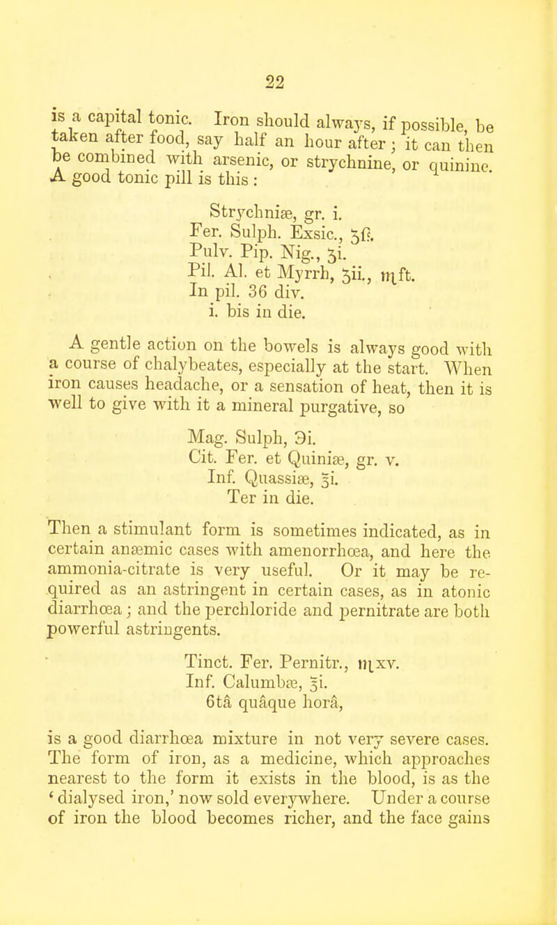 is a capital tonic. Iron should always, if possible, be taken after food, say half an hour after • it can then be combined with arsenic, or strychnine, or quinine A good tonic pill is this : Strychnia?, gr. i. Fer. Sulph. Exsic, 5ft Pulv. Pip. Nig., Ji. Pil. Al. et Myrrh, 5ii., mft. In pil. 36 div. i. bis in die. A gentle action on the bowels is always good with a course of chalybeates, especially at the start. When iron causes headache, or a sensation of heat, then it is well to give with it a mineral purgative, so Mag. Sulph, 3i. Cit. Fer. et Quinia?, gr. v. Inf. Quassiae, §i. Ter in die. Then a stimulant form is sometimes indicated, as in certain anaemic cases with amenorrhcea, and here the ammonia-citrate is very useful. Or it may be re- quired as an astringent in certain cases, as in atonic diarrhoea; and the perchloride and pernitrate are both powerful astringents. Tinct. Fer. Pernitr., ni.xv. Inf. Calumbas, 51. 6ta quaque hora, is a good diarrhoea mixture in not very severe cases. The form of iron, as a medicine, which approaches nearest to the form it exists in the blood, is as the ' dialysed iron,' now sold everywhere. Under a course of iron the blood becomes richer, and the face gains