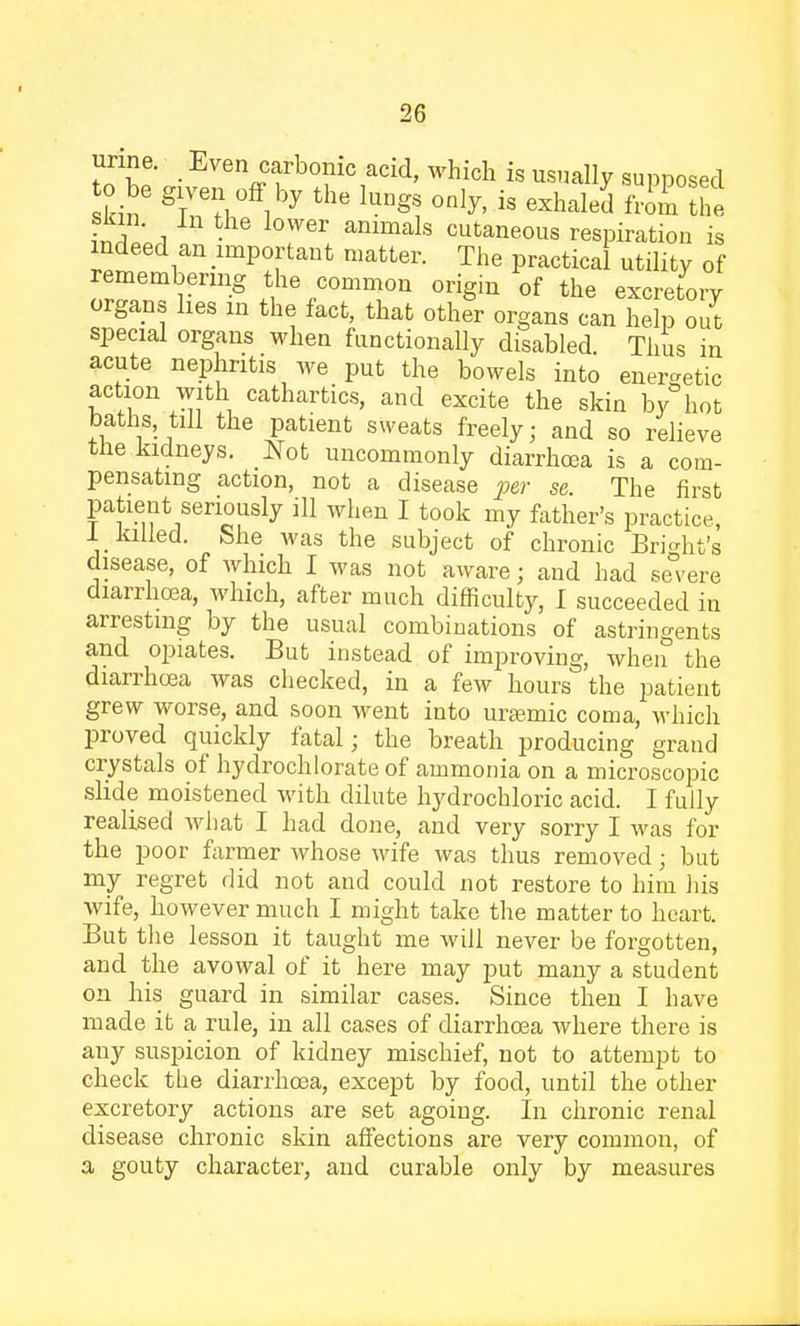 urine. Even carbonic acid, which is usually supposed o be given off by the lung, only, is exhaled Zl the Si!1 6r animals cutaneous respiration is indeed an important matter. The practical utility of remembering the common origin of the excretory organs lies in the fact, that other organs can help out special organs when functionally disabled. Thus in acute nephritis we put the bowels into energetic action with cathartics, and excite the skin by hot baths till the patient sweats freely; and so relieve the kidneys. Not uncommonly diarrhoea is a com- pensating action, not a disease per se The first patient seriously ill when I took my father's practice, 1 killed. She was the subject of chronic Bright's disease, of which I was not aware; and had severe diarrhoea, which, after much difficulty, I succeeded in arresting by the usual combinations of astringents and opiates. But instead of improving, when the diarrhoea was checked, in a few hours the patient grew worse, and soon went into uramaic coma, which proved quickly fatal; the breath producing grand crystals of hydrochlorate of ammonia on a microscopic slide moistened with dilute hydrochloric acid. I fully realised what I had done, and very sorry I was for the poor farmer Avhose wife was thus removed; but my regret did not and could not restore to him his wife, however much I might take the matter to heart. But the lesson it taught me will never be forgotten, and the avowal of it here may put many a student on his guard in similar cases. Since then I have made it a rule, in all cases of diarrhoea where there is any suspicion of kidney mischief, not to attempt to check the diarrhoea, except by food, until the other excretory actions are set agoing. In chronic renal disease chronic skin affections are very common, of a gouty character, and curable only by measures