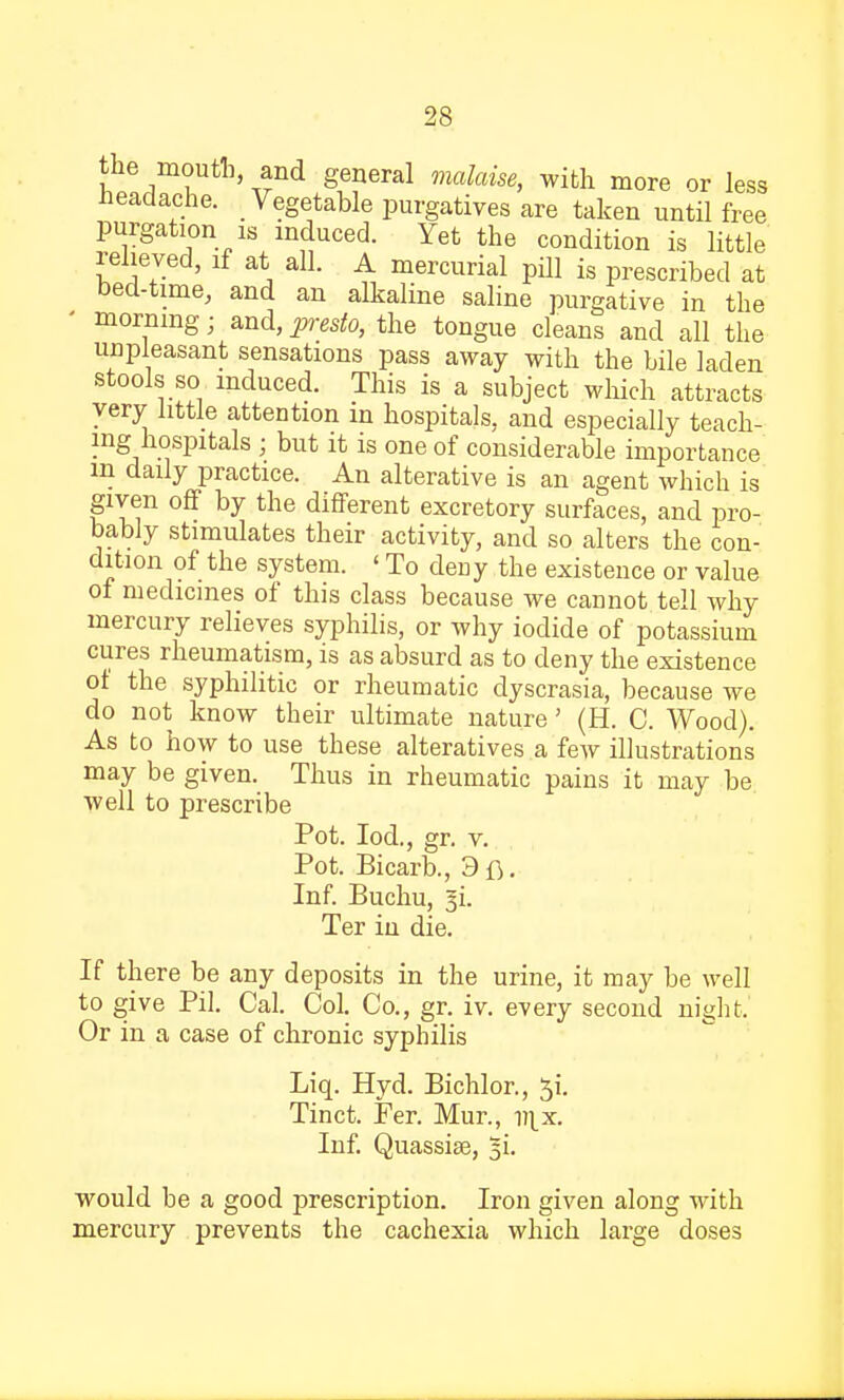 the mouth, and general malaise, with more or less Headache. Vegetable purgatives are taken until free purgation is induced. Yet the condition is little relieved, if at all. A mercurial pill is prescribed at bed-time, and an alkaline saline purgative in the ' morning; and, presto, the tongue cleans and all the unpleasant sensations pass away with the bile laden stools so induced. This is a subject which attracts very little attention in hospitals, and especially teach- ing hospitals ; but it is one of considerable importance m daily practice. An alterative is an agent which is given off by the different excretory surfaces, and pro- bably stimulates their activity, and so alters the con- dition of the system. ' To deDy the existence or value of medicines of this class because we cannot tell why mercury relieves syphilis, or why iodide of potassium cures rheumatism, is as absurd as to deny the existence ot the syphilitic or rheumatic dyscrasia, because we do not know their ultimate nature' (H. C. Wood). As to how to use these alteratives a few illustrations may be given. Thus in rheumatic pains it may be well to prescribe Pot. Iod., gr. v. Pot. Bicarb., 3fj. Inf. Buchu, gi. Ter in die. If there be any deposits in the urine, it may be well to give Pil. Cal. Col. Co., gr. iv. every second night.' Or in a case of chronic syphilis Liq. Hyd. Bichlor., $i. Tinct. Fer. Mur., 1^x. Inf. Quassia?, would be a good prescription. Iron given along with mercury prevents the cachexia which large doses