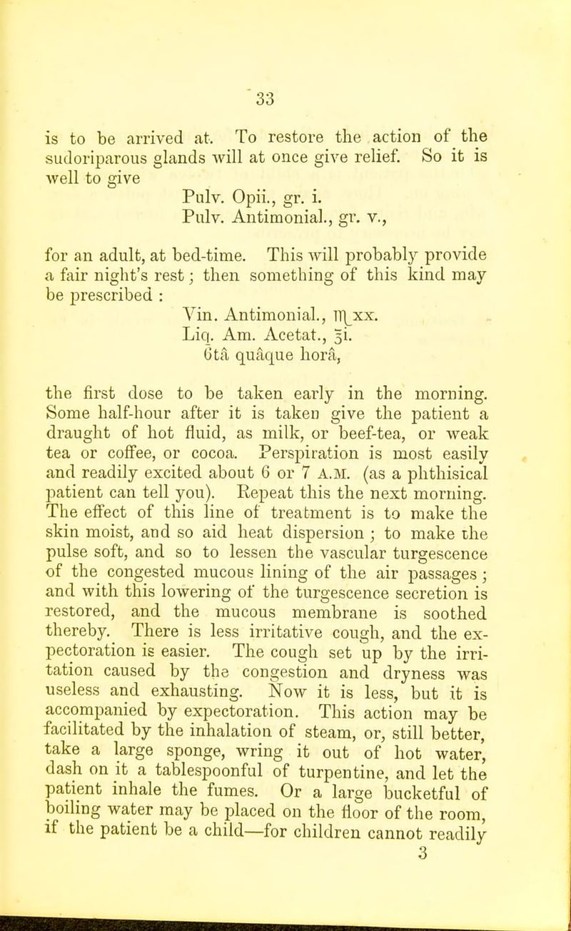 is to be arrived at. To restore the action of the sudoriparous glands will at once give relief. So it is well to give Pulv. Opii., gr. i. Pulv. Antimonial., gr. v., for an adult, at bed-time. This will probably provide a fair night's rest; then something of this kind may be prescribed : Vin. Antimonial., ]\xx. Liq. Am. Acetat., 3L 6ta quacpie hora, the first dose to be taken early in the morning. Some half-hour after it is taken give the patient a draught of hot fluid, as milk, or beef-tea, or weak tea or coffee, or cocoa. Perspiration is most easily and readily excited about 6 or 7 A.M. (as a phthisical patient can tell you). Repeat this the next morning. The effect of this line of treatment is to make the skin moist, and so aid heat dispersion ; to make the pulse soft, and so to lessen the vascular turgescence of the congested mucous lining of the air passages; and with this lowering of the turgescence secretion is restored, and the mucous membrane is soothed thereby. There is less irritative cough, and the ex- pectoration is easier. The cough set up by the irri- tation caused by the congestion and dryness was useless and exhausting. Now it is less, but it is accompanied by expectoration. This action may be facilitated by the inhalation of steam, or, still better, take a large sponge, wring it out of hot water, dash on it a tablespoonful of turpentine, and let the patient inhale the fumes. Or a large bucketful of boiling water may be placed on the floor of the room, if the patient be a child—for children cannot readily 3