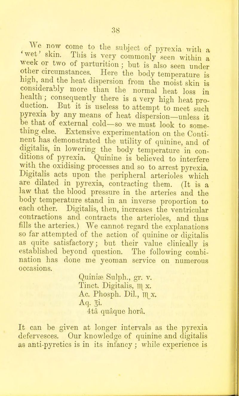 t We row come to the subject of pyrexia with a wet skin. Tins is very commonly seen within a week or two of parturition; but is also seen under other circumstances. Here the body temperature is high, and the heat dispersion from the moist skin is considerably more than the normal heat loss in health; consequently there is a very high heat pro- duction. But it is useless to attempt to meet such pyrexia by any means of heat dispersion—unless it be that of external cold—so we must look to some- thing else. Extensive experimentation on the Conti- nent has demonstrated the utility of quinine, and of digitalis, in lowering the body temperature' in con- ditions of pyrexia. Quinine is believed to interfere with the oxidising processes and so to arrest pyrexia. Digitalis acts upon the peripheral arterioles which are dilated in pyrexia, contracting them. (It is a law that the blood pressure in the arteries and the body temperature stand in an inverse proportion to each other. Digitalis, then, increases the ventricular contractions and contracts the arterioles, and thus fills the arteries.) We cannot, regard the explanations so far attempted of the action of quinine or digitalis as quite satisfactory; but their value clinically is established beyond question. The following combi- nation has done me yeoman service on numerous occasions. Quiniae Sulph., gr. v. Tinct. Digitalis, ll\ x. Ac. Phosph. Dil., yt[x. Aq. 5i. 4ta quaque hora. It can be given at longer intervals as the pyrexia defervesces. Our knowledge of quinine and digitalis as anti-pyretics is in its infancy; while experience is