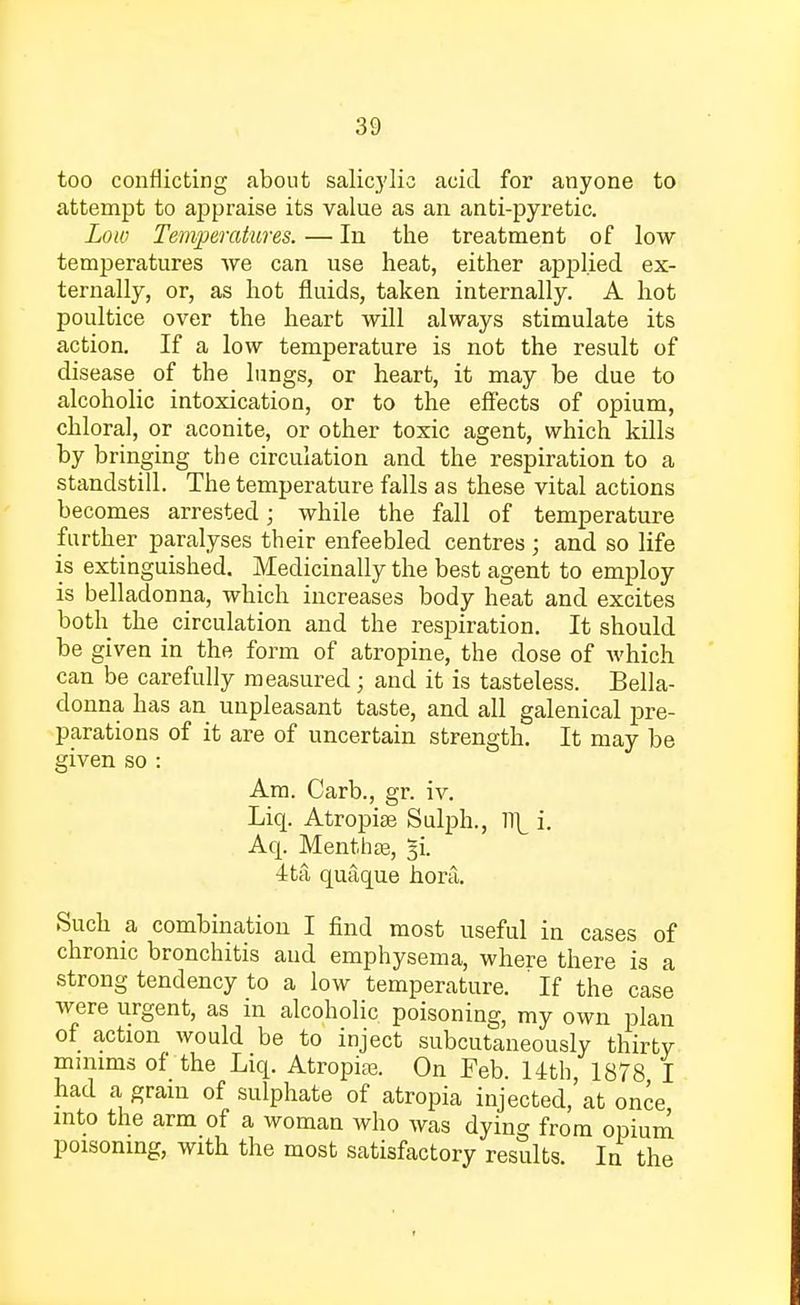 too conflicting about salicylic acid for anyone to attempt to appraise its value as an anti-pyretic. Low Temperatures. — In the treatment of low temjjeratures we can use heat, either applied ex- ternally, or, as hot fluids, taken internally. A hot poultice over the heart will always stimulate its action. If a low temperature is not the result of disease of the lungs, or heart, it may be due to alcoholic intoxication, or to the effects of opium, chloral, or aconite, or other toxic agent, which kills by bringing the circulation and the respiration to a standstill. The temperature falls as these vital actions becomes arrested; while the fall of temperature further paralyses their enfeebled centres ; and so life is extinguished. Medicinally the best agent to employ is belladonna, which increases body heat and excites both the circulation and the respiration. It should be given in the form of atropine, the dose of which can be carefully measured; and it is tasteless. Bella- donna has an unpleasant taste, and all galenical pre- parations of it are of uncertain strength. It may be given so : Am. Carb., gr. iv. Liq. Atropise Sulph., ]\ i. Aq. Mentha?, 3L 4ta quaque hora. Such a combination I find most useful in cases of chronic bronchitis and emphysema, where there is a strong tendency to a low temperature. ' If the case were urgent, as in alcoholic poisoning, my own plan of action would be to inject subcutaneously thirty minims of the Liq. Atropias. On Feb. Hth, 1878 I had a grain of sulphate of atropia injected,'at once into the arm of a woman who was dying from opium poisoning, with the most satisfactory results In the