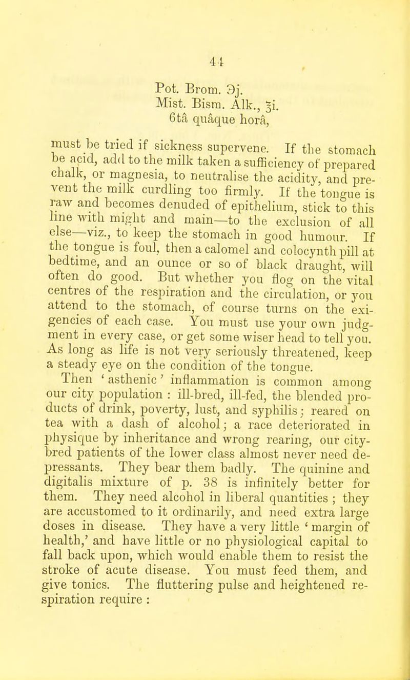 41 Pot. Brom. 3j. Mist. Bism. Alk., ~i. 6ta quaque hora, must be tried if sickness supervene. If the stomach be acid, add to the milk taken a sufficiency of prepared chalk, or magnesia, to neutralise the acidity, and pre- vent the milk curdling too firmly. If the tongue is raw and becomes denuded of epithelium, stick to this line with might and main—to the exclusion of all else—viz., to keep the stomach in good humour. If the tongue is foul, then a calomel and colocynth pill at bedtime, and an ounce or so of black draught, will often do good. But whether you flog on the vital centres of the respiration and the circulation, or you attend to the stomach, of course turns on the exi- gencies of each case. You must use your own judg- ment in every case, or get some wiser head to tell you. As long as life is not very seriously threatened, keep a steady eye on the condition of the tongue. Then ' asthenic' inflammation is common among our city population : ill-bred, ill-fed, the blended pro- ducts of drink, poverty, lust, and syphilis : reared on tea with a dash of alcohol; a race deteriorated in physique by inheritance and wrong rearing, our city- bred patients of the lower class almost never need de- pressants. They bear them badly. The quinine and digitalis mixture of p. 38 is infinitely better for them. They need alcohol in liberal quantities ; they are accustomed to it ordinarily, and need extra large doses in disease. They have a very little ' margin of health,' and have little or no physiological capital to fall back upon, which would enable them to resist the stroke of acute disease. You must feed them, and give tonics. The fluttering pulse and heightened re- spiration require :
