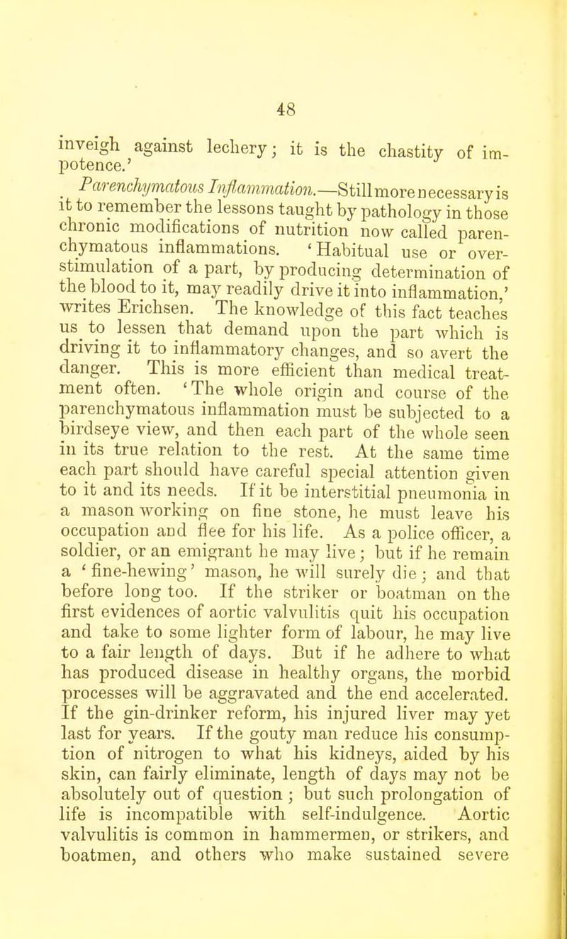 inveigh against lechery; it is the chastity of im- potence.' Parenchymatous Inflammation.—Still more n ecessary is it to remember the lessons taught by pathology in those chronic modifications of nutrition now called paren- chymatous inflammations. 'Habitual use or over- stimulation of a part, by producing determination of the blood to it, may readily drive it into inflammation.' writes Erichsen. The knowledge of this fact teaches us to lessen that demand upon the part which is driving it to inflammatory changes, and so avert the danger. This is more efficient than medical treat- ment often. 'The whole origin and course of the. parenchymatous inflammation must be subjected to a birdseye view, and then each part of the whole seen in its true relation to the rest. At the same time each part should have careful special attention given to it and its needs. If it be interstitial pneumonia in a mason Avorking on fine stone, he must leave his occupation and flee for his life. As a police officer, a soldier, or an emigrant he may live; but if he remain a 'fine-hewing' mason, he will surely die ; and that before long too. If the striker or boatman on the first evidences of aortic valvulitis quit his occupation and take to some lighter form of labour, he may live to a fair length of days. But if he adhere to what has produced disease in healthy organs, the morbid processes will be aggravated and the end accelerated. If the gin-drinker reform, his injured liver may yet last for years. If the gouty man reduce his consump- tion of nitrogen to what his kidneys, aided by his skin, can fairly eliminate, length of days may not be absolutely out of question ; but such prolongation of life is incompatible with self-indulgence. Aortic valvulitis is common in hammermen, or strikers, and boatmen, and others who make sustained severe