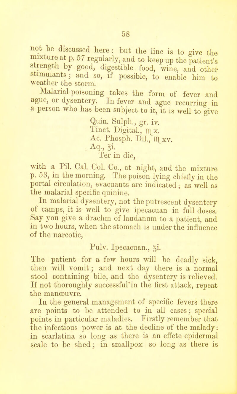 not be discussed here : but the line is to give the mixture at p. 57 regularly, and to keep up the patient's strength by good, digestible food, wine, and other stimulants; and so, if possible, to enable him to weather the storm. Malarial-poisoning takes the form of fever and ague, or dysentery. In fever and ague recurring in a person who has been subject to it, it is well to give Quin. Sulph., gr. iv. Tinct. Digital, n\x. Ac. Phosph. Dil., m\xv. . Aq, Bi. Ter in die, with a Pil. Cal. Col. Co., at night, aDd the mixture p. 53, in the morning. The poison lying chiefly in the portal circulation, evacuants are indicated; as well as the malarial specific quinine. In malarial dysentery, not the putrescent dysentery of camps, it is well to give ipecacuan in full doses. Say you give a drachm of laudanum to a patient, and in two hours, when the stomach is under the influence of the narcotic, Pulv. Ipecacuan., 5i. The patient for a few hours will be deadly sick, then will vomit; and next day there is a normal stool containing bile, and the dysentery is relieved. If not thoroughly successful'in the first attack, repeat the manoeuvre. In the general management of specific fevers there are points to be attended to in all cases; special points in particular maladies. Firstly remember that the infectious power is at the decline of the malady: in scarlatina so long as there is an effete epidermal scale to be shed; in smallpox so long as there is