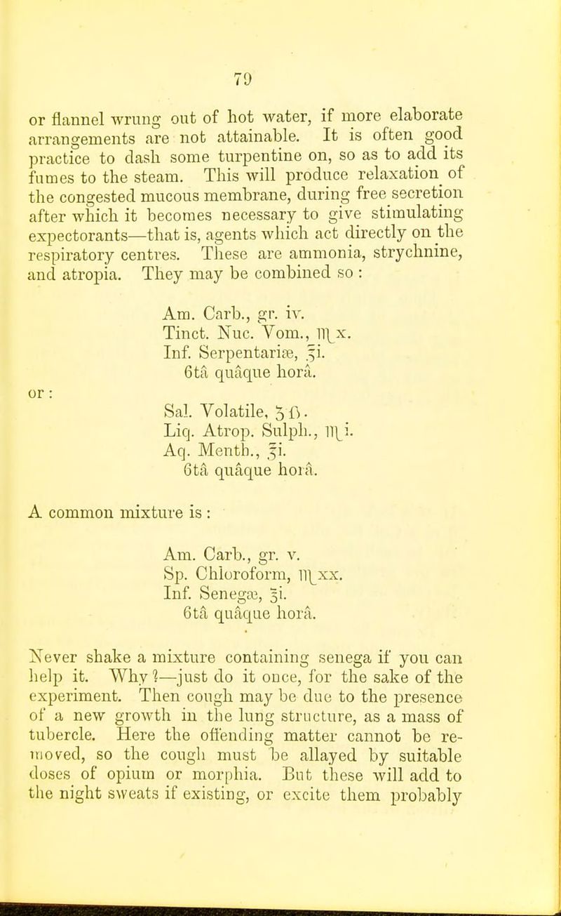 or flannel wrung out of hot water, if more elaborate arrangements are not attainable. It is often good practice to clash some turpentine on, so as to add its fumes to the steam. This will produce relaxation of the congested mucous membrane, during free secretion after which it becomes necessary to give stimulating expectorants—that is, agents which act directly on the respiratory centres. These are ammonia, strychnine, and atropia. They may be combined so : Am. Carb., gr. iv. Tinct. Nuc. Vom., ll\x. Inf. Serpentarise, .fi. 6ta quaque hora. or: Sal. Volatile, 5 ft. Liq. Atrop. Sulph., Aq. Menth., p. 6ta quaque hora. A common mixture is : Am. Carb., gr. v. Sp. Chloroform, ll^xx. Inf. Senega?, %\. 6ta quaque hora. Xever shake a mixture containing senega if you can help it. Why1?—just do it once, for the sake of the experiment. Then cough may be due to the presence of a new growth in the lung structure, as a mass of tubercle. Here the offending matter cannot be re- moved, so the cough must be allayed by suitable doses of opium or morphia. But these will add to the night sweats if existing, or excite them probably