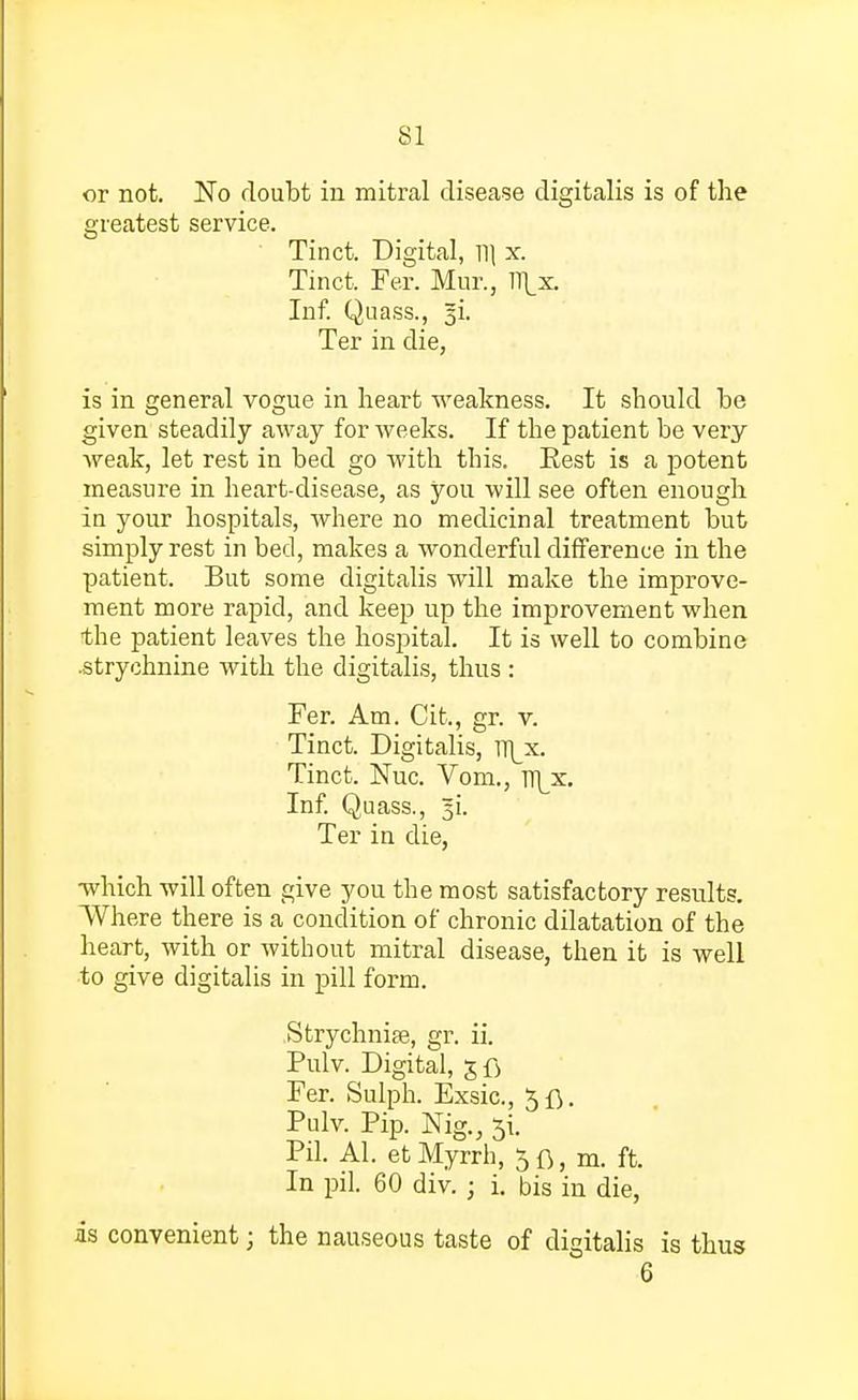 or not. No doubt in mitral disease digitalis is of the greatest service. Tinct. Digital, W\ x. Tinct. Fer. Mur., m\x. Inf. Quass., |i. Ter in die, is in general vogue in heart weakness. It should be given steadily away for weeks. If the patient be very weak, let rest in bed go with this. Eest is a potent measure in heart-disease, as you will see often enough in your hospitals, where no medicinal treatment but simply rest in bed, makes a wonderful difference in the patient. But some digitalis will make the improve- ment more rapid, and keep up the improvement when the patient leaves the hospital. It is well to combine .strychnine with the digitalis, thus : Fer. Am. Cit., gr. v. Tinct. Digitalis, lT\_x. Tinct. Nuc. Vom., n|x. Inf. Quass., 5L Ter in die, which will often give you the most satisfactory results. Where there is a condition of chronic dilatation of the heart, with or without mitral disease, then it is well to give digitalis in pill form. Strychnia?, gr. ii. Pulv. Digital, gfi Fer. Sulph. Exsic, 5fl. Pulv. Pip. Nig., 51. Pil. Al. et Myrrh, 5 ft, m. ft. In pil. 60 div. ; i. bis in die, is convenient; the nauseous taste of digitalis is thus 6