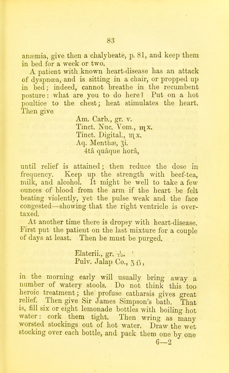 anamria, give then a chalybeate, p. 81, and keep them in bed for a week or two* A patient with.known heart-disease has an attack of dyspnoea, and is sitting in a chair, or propped up in bed; indeed, cannot breathe in the recumbent posture: what are you to do here 1 Put on a hot poultice to the chest; heat stimulates the heart. Then give Am. Carb., gr. v. Tinct. Nuc. Vom., ir^x. Tinct. Digital., u^x. Aq. Mentbse, %i. 4ta quaque hor&, until relief is attained; then reduce the dose in frequency. Keep up the strength with beef-tea, milk, and alcohol. It might be well to take a few ounces of blood from the arm if the heart be felt beating violently, yet the pulse weak and the face congested—showing that the right ventricle is over- taxed. At another time there is dropsy with heart-disease. First put the patient on the last mixture for a couple of days at least. Then he must be purged. Elaterii., gr. t<j. ' Pulv. Jalap Co., 3 , in the morning early will usually bring away a number of watery stools. Do not think this too heroic treatment; the profuse catharsis gives great relief. Then give Sir James Simpson's bath. That is, fill six or eight lemonade bottles with boiling hot water: cork them tight. Then wring as many worsted stockings out of hot water. Draw the wet stocking over each bottle, and pack them one by one
