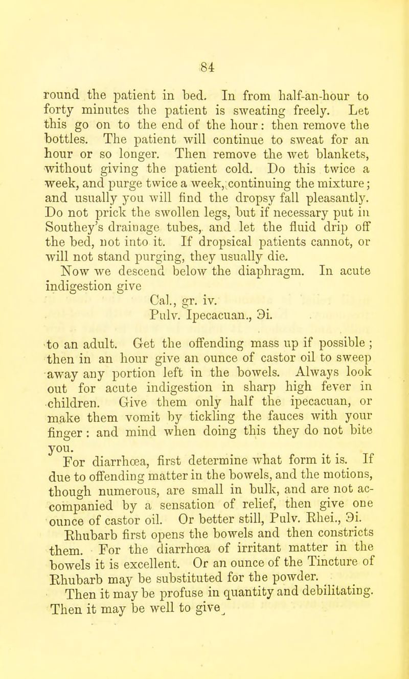 round the patient in bed. In from half-an-hour to forty minutes the patient is sweating freely. Let this go on to the end of the hour: then remove the bottles. The patient will continue to sweat for an hour or so longer. Then remove the wet blankets, without giving the patient cold. Do this twice a week, and purge twice a week, continuing the mixture; and usually you will find the dropsy fall pleasantly. Do not prick the swollen legs, but if necessary put in Southey's drainage tubes, and let the fluid drip off the bed, not into it. If dropsical patients cannot, or will not stand purging, they usually die. Now we descend below the diaphragm. In acute indigestion give Cal., gr. iv. Pulv. Ipecacuan., 3i. to an adult. Get the offending mass up if possible ; then in an hour give an ounce of castor oil to sweep away any portion left in the bowels. Always look out for acute indigestion in sharp high fever in children. Give them only half the ipecacuan, or make them vomit by tickling the fauces with your finger: and mind when doing this they do not bite you. For diarrhoea, first determine what form it is. If due to offending matter in the bowels, and the motions, though numerous, are small in bulk, and are not ac- companied by a sensation of relief, then give one ounce of castor oil. Or better still, Pulv. Ehei., 9i. Ehubarb first opens the bowels and then constricts them. For the diarrhoea of irritant matter in the bowels it is excellent. Or an ounce of the Tincture of Rhubarb may be substituted for the powder. Then it may be profuse in quantity and debilitating. Then it may be well to give^