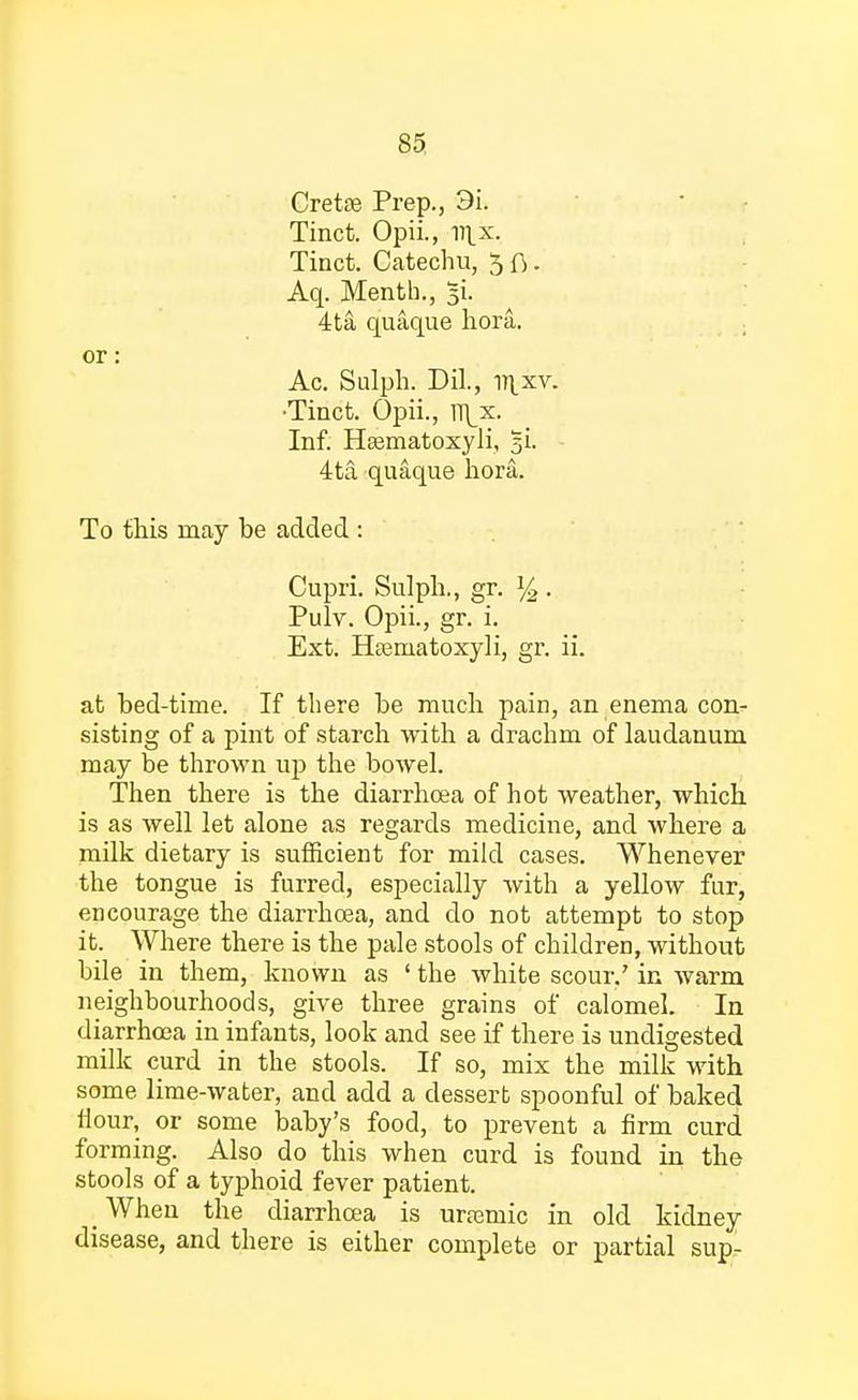 Cretas Prep., 3i. Tinct. Opii., 111.x. Tinct. Catechu, 5 ft. Aq. Menth., 5L 4ta quaque hora. or: Ac. Sulph. Dil., v\xv. •Tinct. Opii., ]\x. Inf. Haematoxyli, 5L 4ta quaque hora. To this may be added : Cupri. Sulph., gr. l/2 . Pulv. Opii., gr. i. Ext. Hfematoxyli, gr. ii. at bed-time. If there be much pain, an enema con- sisting of a pint of starch with a drachm of laudanum may be thrown up the bowel. Then there is the diarrhoea of hot weather, which is as well let alone as regards medicine, and where a milk dietary is sufficient for mild cases. Whenever the tongue is furred, especially with a yellow fur, encourage the diarrhoea, and do not attempt to stop it. Where there is the pale stools of children, without bile in them, known as ' the white scour/ in warm neighbourhoods, give three grains of calomel. In diarrhoea in infants, look and see if there is undigested milk curd in the stools. If so, mix the milk with some lime-water, and add a dessert spoonful of baked Hour, or some baby's food, to prevent a firm curd forming. Also do this when curd is found in the stools of a typhoid fever patient. When the diarrhoea is uramiic in old kidney disease, and there is either complete or partial sup-