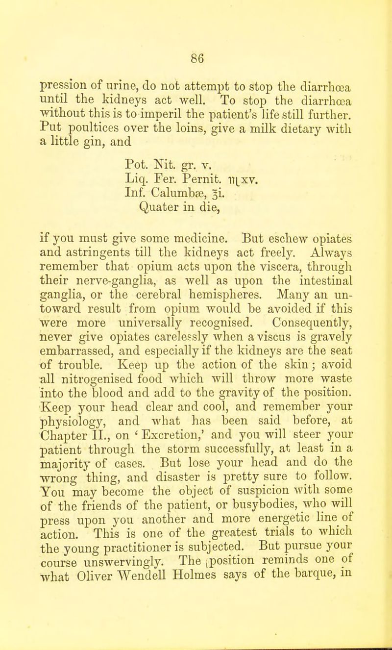 pression of urine, do not attempt to stop the diarrhoea until the kidneys act well. To stop the diarrhoea without this is to imperil the patient's life still further. Put poultices over the loins, give a milk dietary with a little gin, and Pot. Nit. gr. v. Liq. Fer. Pernit. n^xv. Inf. Calumbte, 3L Quater in die, if you must give some medicine. But eschew opiates and astringents till the kidneys act freely. Always remember that opium acts upon the viscera, through their nerve-ganglia, as well as upon the intestinal ganglia, or the cerebral hemispheres. Many an un- toward result from opium would be avoided if this were more universally recognised. Consequently, never give opiates carelessly when a viscus is gravely embarrassed, and especially if the kidneys are the seat of trouble. Keep up the action of the skin; avoid all nitrogenised food which will throw more waste into the blood and add to the gravity of the position. Keep your head clear and cool, and remember your physiology, and what has been said before, at Chapter II., on ' Excretion,' and you will steer your patient through the storm successfully, at least in a majority of cases. But lose your head and do the wrong thing, and disaster is pretty sure to follow. You may become the object of suspicion with some of the friends of the patient, or busybodies, who will press upon you another and more energetic line of action. This is one of the greatest trials to which the young practitioner is subjected. But pursue your course unswervingly. The jposition reminds one of what Oliver Wendell Holmes says of the barque, in