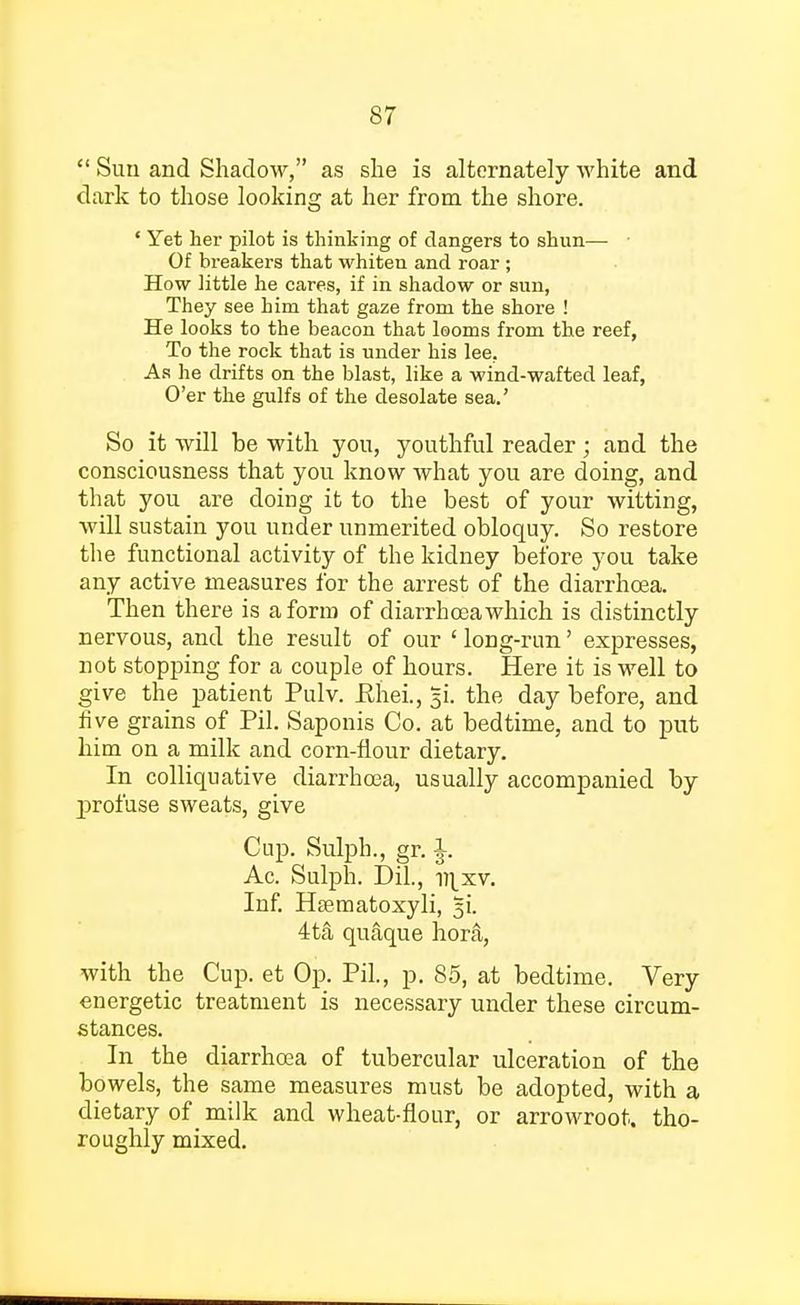 Suu and Shadow, as she is alternately white and dark to those looking at her from the shore. * Yet her pilot is thinking of dangers to shun— ■ Of breakers that whiten and roar ; How little he cares, if in shadow or sun, They see him that gaze from the shore ! He looks to the beacon that looms from the reef, To the rock that is under his lee. As he drifts on the blast, like a wind-wafted leaf, O'er the gulfs of the desolate sea.' So it will be with you, youthful reader; and the consciousness that you know what you are doing, and that you are doing it to the best of your witting, will sustain you under unmerited obloquy. So restore the functional activity of the kidney before you take any active measures for the arrest of the diarrhoea. Then there is a form of diarrhoea which is distinctly nervous, and the result of our ' long-run' expresses, not stopping for a couple of hours. Here it is well to give the patient Pulv. fihei., 51. the day before, and five grains of Pil. Saponis Co. at bedtime, and to put him on a milk and corn-flour dietary. In colliquative diarrhoea, usually accompanied by jDrofuse sweats, give Cup. Sulph., gr. J. Ac. Sulph. Dil., vixv. Inf. Hsematoxyli, 4ta quaque hor&, with the Cup. et Op. Pil., p. 85, at bedtime. Very energetic treatment is necessary under these circum- stances. In the diarrhoea of tubercular ulceration of the bowels, the same measures must be adopted, with a dietary of milk and wheat-flour, or arrowroot, tho- roughly mixed.