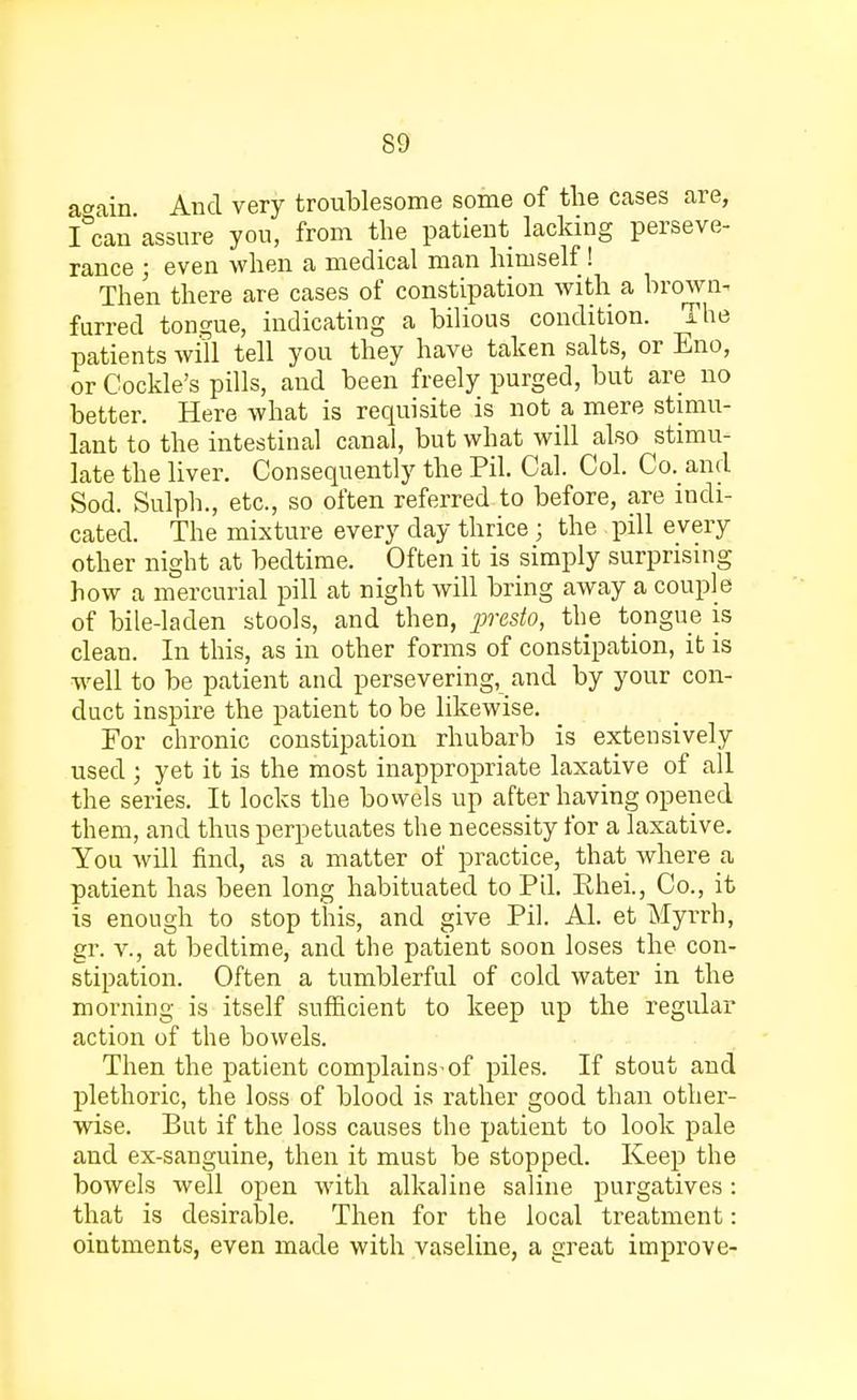 a<*ain And very troublesome some of the cases are, I&can'assure you, from the patient lacking perseve- rance ; even when a medical man himself! Then there are cases of constipation with a brown- furred tongue, indicating a bilious condition. The patients will tell you they have taken salts, or Eno, or Cockle's pills, and been freely purged, but are no better. Here what is requisite is not a mere stimu- lant to the intestinal canal, but what will also stimu- late the liver. Consequently the Pil. Cal. Col. Co. and Sod. Sulph., etc., so often referred to before, are indi- cated. The mixture every clay thrice; the pill every other night at bedtime. Often it is simply surprising how a mercurial pill at night will bring away a couple of bile-laden stools, and then, presto, the tongue is clean. In this, as in other forms of constipation, it is well to be patient and persevering, and by your con- duct inspire the patient to be likewise. For chronic constipation rhubarb is extensively used ; yet it is the most inappropriate laxative of all the series. It locks the bowels up after having opened them, and thus perpetuates the necessity for a laxative. You will find, as a matter of practice, that where a patient has been long habituated to Pil. Ehei., Co., it is enough to stop this, and give Pil. Al. et Myrrh, gr. v., at bedtime, and the patient soon loses the con- stipation. Often a tumblerful of cold water in the morning is itself sufficient to keep up the regular action of the bowels. Then the patient complains-of piles. If stout and plethoric, the loss of blood is rather good than other- wise. But if the loss causes the patient to look pale and ex-sanguine, then it must be stopped. Keep the bowels well open with alkaline saline purgatives: that is desirable. Then for the local treatment: ointments, even made with vaseline, a great improve-