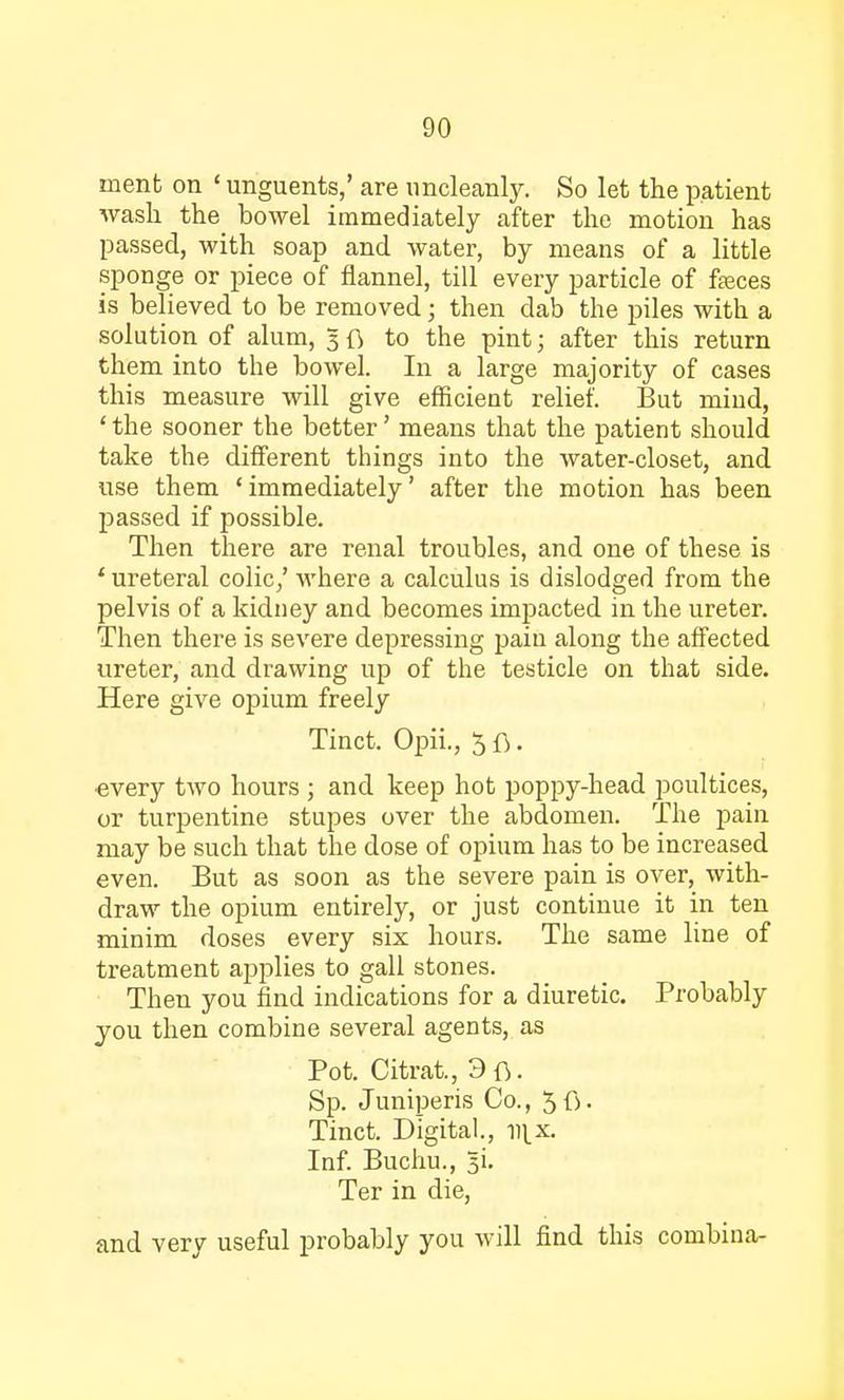menfc on ' unguents,' are uncleanly. So let the patient wash the bowel immediately after the motion has passed, with soap and water, by means of a little sponge or piece of flannel, till every particle of fasces is believed to be removed; then dab the piles with a solution of alum, 5 ft to the pint; after this return them into the bowel. In a large majority of cases this measure will give efficient relief. But mind, ' the sooner the better' means that the patient should take the different things into the water-closet, and use them 'immediately' after the motion has been passed if possible. Then there are renal troubles, and one of these is ' ureteral colic,' where a calculus is dislodged from the pelvis of a kidney and becomes impacted in the ureter. Then there is severe depressing pain along the affected ureter, and drawing up of the testicle on that side. Here give opium freely Tinct. Opii., 5 ft. •every two hours ; and keep hot poppy-head poultices, or turpentine stupes over the abdomen. The pain may be such that the dose of opium has to be increased even. But as soon as the severe pain is over, with- draw the opium entirely, or just continue it in ten minim doses every six hours. The same line of treatment applies to gall stones. Then you find indications for a diuretic. Probably you then combine several agents, as Pot. Citrat., 3 ft. Sp. Juniperis Co., 5ft. Tinct. Digital., n^x. Inf. Buchu., 31. Ter in die, and very useful probably you will find this combina-