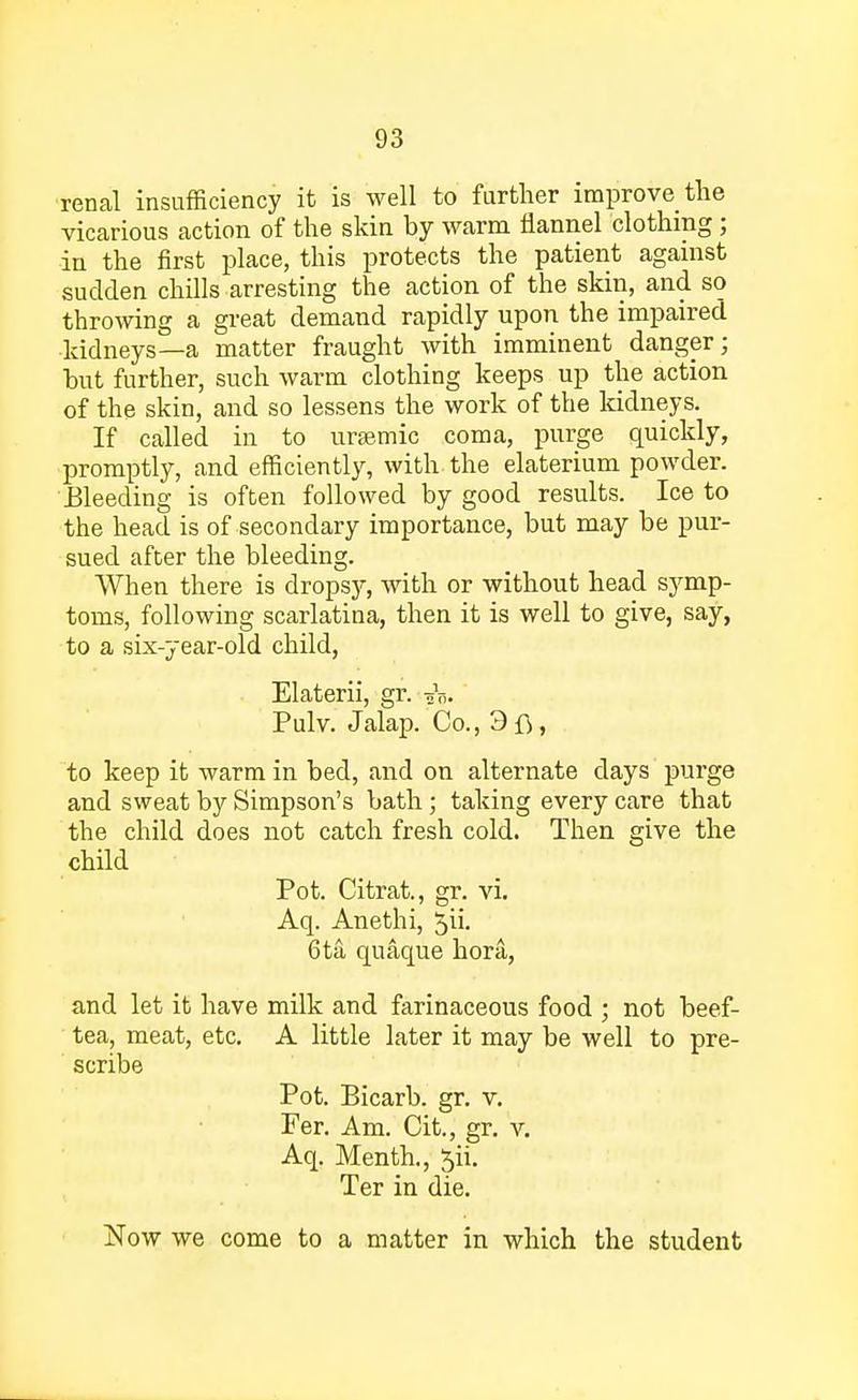 renal insufficiency it is well to further improve the vicarious action of the skin by warm flannel clothing; in the first place, this protects the patient against sudden chills arresting the action of the skin, and so throwing a great demand rapidly upon the impaired kidneys—a matter fraught with imminent danger; but further, such warm clothing keeps up the action of the skin, and so lessens the work of the kidneys. If called in to uraemic coma, purge quickly, promptly, and efficiently, with the elaterium powder. ■Bleeding is often followed by good results. Ice to the head is of secondary importance, but may be pur- sued after the bleeding. When there is dropsy, with or without head symp- toms, following scarlatina, then it is well to give, say, to a six-year-old child, Elaterii, gr. eV.. Pulv. Jalap. Co., 3fi, to keep it warm in bed, and on alternate days purge and sweat by Simpson's bath; taking every care that the child does not catch fresh cold. Then give the child Pot. Citrat., gr. vi. Aq. Anethi, 5\ 6ta quaque hora, and let it have milk and farinaceous food ; not beef- tea, meat, etc. A little later it may be well to pre- scribe Pot. Bicarb, gr. v. Fer. Am. Cit., gr. v. Aq. Menth., ^ii. Ter in die. jSTow we come to a matter in which the student