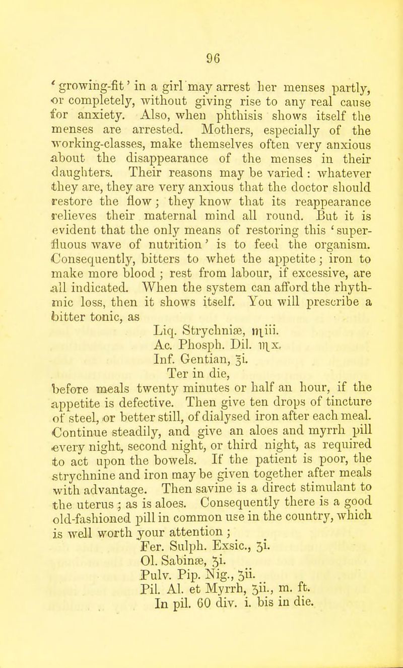 'growing-fit' in a girl'may arrest her menses partly, or completely, without giving rise to any real cause for anxiety. Also, when phthisis shows itself the menses are arrested. Mothers, especially of the working-classes, make themselves often very anxious about the disappearance of the menses in their daughters. Their reasons may be varied : whatever they are, they are very anxious that the doctor should restore the flow; they know that its reappearance relieves their maternal mind all round. But it is evident that the only means of restoring this ' super- fluous wave of nutrition' is to feed the organism. Consequently, bitters to whet the appetite; iron to make more blood ; rest from labour, if excessive, are all indicated. When the system can afford the rhyth- mic loss, then it shows itself. You will prescribe a bitter tonic, as Liq. Strychnia?, m_iii. Ac. Phosph. Dil. v\x, Inf. Gentian, 5L Ter in die, before meals twenty minutes or half an hour, if the appetite is defective. Then give ten drops of tincture of steel, or better still, of dialysed iron after each meal. Continue steadily, and give an aloes and myrrh pill every night, second night, or third night, as required to act upon the bowels. If the patient is poor, the strychnine and iron may be given together after meals with advantage. Then savine is a direct stimulant to the uterus ; as is aloes. Consequently there is a good old-fashioned pill in common use in the country, which is well worth your attention ; Fer. Sulph. Exsic, 5i. 01. Sabinse, Ji. Pulv. Pip. Nig., 5ii. Pil. Al. et Myrrh, 5n\, m. ft. In pil. 60 div. i. bis in die.