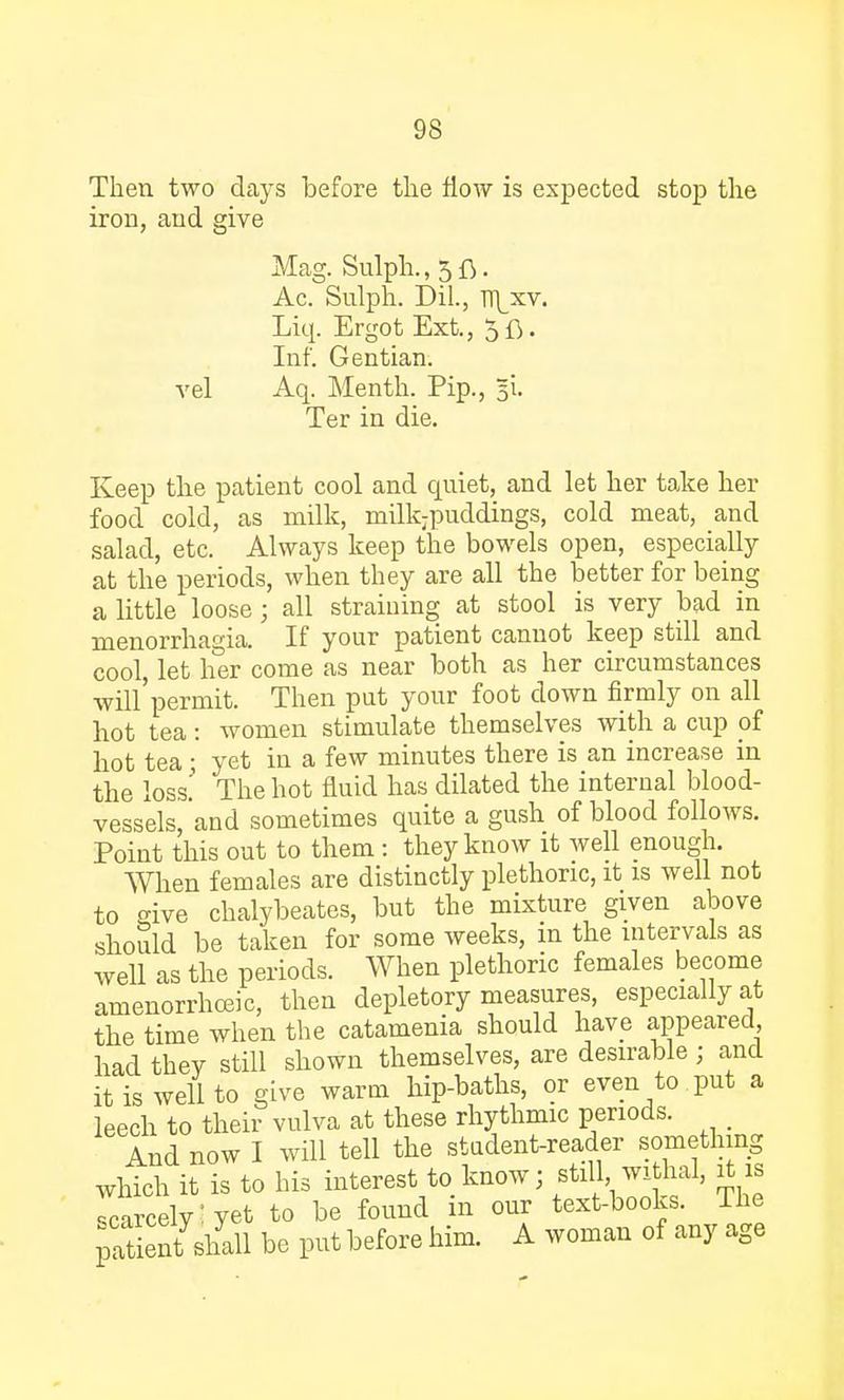 Then two days before the flow is expected stop the iron, and give Mag. Sulph.,5fi. Ac. Sulph. Dil., n\xv. Liq. Ergot Ext., 5ft. Inf. Gentian, vel Aq. Menth. Pip., 51. Ter in die. Keep the patient cool and quiet, and let her take her food cold, as milk, milkjpuddings, cold meat, and salad, etc. Always keep the bowels open, especially at the periods, when they are all the better for being a little loose j all straining at stool is very bad in Menorrhagia. If your patient cannot keep still and cool, let her come as near both as her circumstances will'permit. Then put your foot down firmly on all hot tea: women stimulate themselves with a cup of hot tea ; yet in a few minutes there is an increase in the loss' The hot fluid has dilated the internal blood- vessels, and sometimes quite a gush of blood follows. Point this out to them : they know it well enough. When females are distinctly plethoric, it is well not to eive chalybeates, but the mixture given above should be taken for some weeks, in the intervals as well as the periods. When plethoric females become amenorrhea, then depletory measures, especially at the time when the catamenia should have appeared had thev still shown themselves, are desirable; and it is well to give warm hip-baths, or even to put a leech to their vulva at these rhythmic periods. _ And now I will tell the student-reader something which it is to his interest to know; still withal, it is scarcely! yet to be found in our text-books. The patienffiu be put before him. A woman of any age