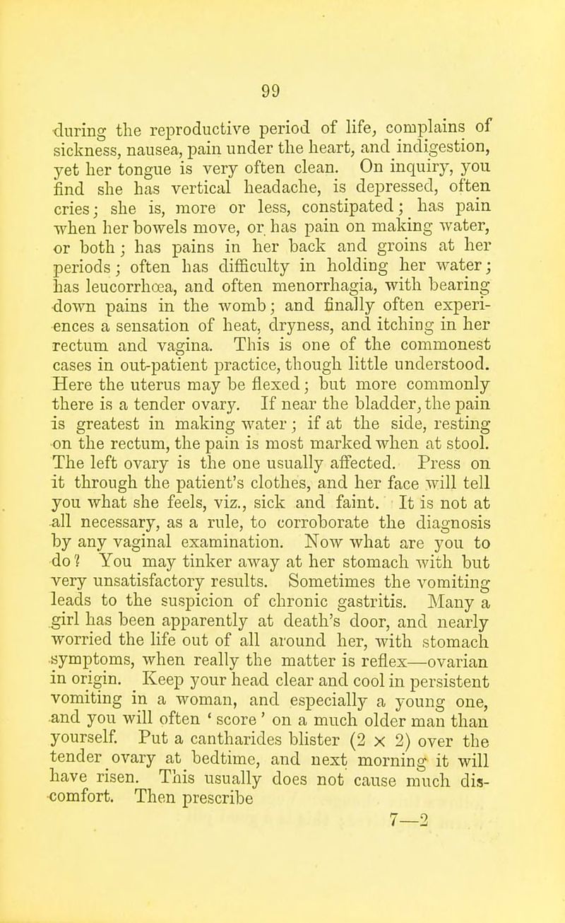 during the reproductive period of life, complains of sickness, nausea, pain under the heart, and indigestion, yet her tongue is very often clean. On inquiry, you find she has vertical headache, is depressed, often cries; she is, more or less, constipated; has pain when her bowels move, or has pain on making water, or both; has pains in her back and groins at her periods; often has difficulty in holding her water; has leucorrhoea, and often monorrhagia, with bearing down pains in the womb; and finally often experi- ences a sensation of heat, dryness, and. itching in her rectum and vagina. This is one of the commonest cases in out-patient practice, though little understood. Here the uterus may be flexed; but more commonly there is a tender ovary. If near the bladder, the pain is greatest in making water; if at the side, resting on the rectum, the pain is most marked when at stool. The left ovary is the one usually affected. Press on it through the patient's clothes, and her face will tell you what she feels, viz., sick and faint. It is not at all necessary, as a rule, to corroborate the diagnosis by any vaginal examination. Now what axe you to do 1 You may tinker away at her stomach with but very unsatisfactory results. Sometimes the vomiting leads to the suspicion of chronic gastritis. Many a girl has been apparently at death's door, and nearly worried the life out of all around her, with stomach symptoms, when really the matter is reflex—ovarian in origin. Keep your head clear and cool in persistent vomiting in a woman, and especially a young one, and you will often ' score' on a much older man than yourself. Put a cantharides blister (2x2) over the tender ovary at bedtime, and next morning it will have risen. This usually does not cause much dis- comfort. Then prescribe 7—2