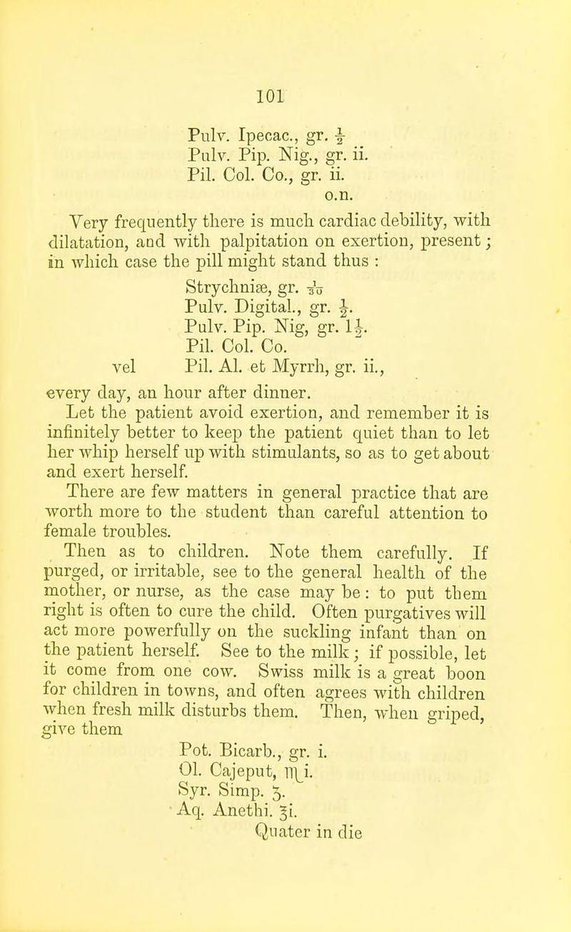 Pulv. Ipecac, gr. \ Pulv. Pip. Nig., gr. ii. Pil. Col. Co., gr. ii. o.n. Very frequently there is much cardiac debility, with dilatation, and with palpitation on exertion, present; in which case the pill might stand thus : Strychnise, gr. -g'o Pulv. Digital., gr. J. Pulv. Pip. Nig, gr. U. Pil. Col. Co. vel Pil. Al. et Myrrh, gr. ii., every day, an hour after dinner. Let the patient avoid exertion, and remember it is infinitely better to keep the patient quiet than to let her whip herself up with stimulants, so as to get about and exert herself. There are few matters in general practice that are worth more to the student than careful attention to female troubles. Then as to children. Note them carefully. If purged, or irritable, see to the general health of the mother, or nurse, as the case may be: to put them right is often to cure the child. Often purgatives will act more powerfully on the suckling infant than on the patient herself. See to the milk; if possible, let it come from one cow. Swiss milk is a great boon for children in towns, and often agrees with children when fresh milk disturbs them. Then, when griped, give them ' Pot. Bicarb., gr. i. 01. Cajeput, mj. Syr. Simp. 5. ' Aq. Anethi. ^i. Quater in die