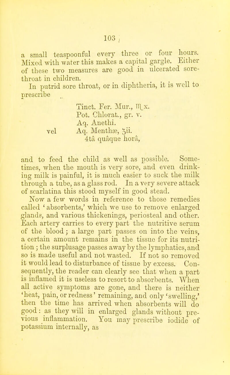 a small teaspoonful every three or four hours. Mixed with water this makes a capital gargle. Either of these two measures are good in ulcerated sore- throat in children. In putrid sore throat, or in diphtheria, it is well to prescribe Tinct. Fer. Mur., Tf[x. Pot. Chlorat., gr. v. Aq. Auethi. vel Aq. Menthse, £ii. 4ta quaque hora, and to feed the child as well as possible. Some- times, when the mouth is very sore, and even drink- ing milk is painful, it is much easier to suck the milk through a tube, as a glass rod. In a very severe attack of scarlatina this stood myself in good stead. Now a few words in reference to those remedies called ' absorbents,' which we use to remove enlarged glands, and various thickenings, periosteal and other. Each artery carries to every part the nutritive serum of the blood; a large part passes on into the veins, a certain amount remains in the tissue for its nutri- tion ; the surplusage passes away by the lymphatics, and so is made useful and not wasted. If not so removed it would lead to disturbance of tissue by excess. Con- sequently, the reader can clearly see that when a part is inflamed it is useless to resort to absorbents. When all active symptoms are gone, and there is neither 'heat, pain, or redness' remaining, and only 'swelling,' then the time has arrived when absorbents will do good: as they will in enlarged glands without pre- vious inflammation. You may prescribe iodide of potassium internally, as