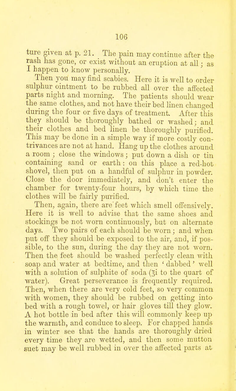 ture given at p. 21. The pain may continue after the rash has gone, or exist without an eruption at all • as I happen to know personally. Then you may find scabies. Here it is well to order sulphur ointment to be rubbed all over the affected parts night and morning. The patients should wear the same clothes, and not have their bed linen changed during the four or five days of treatment. After this they should be thoroughly bathed or washed; and their clothes and bed linen be thoroughly purified. This may be done in a simple way if more costly con- trivances are not at hand. Hang up the clothes around a room ; close the windows; put down a dish or tin containing sand or earth: on this place a red-hot shovel, then put on a handful of sulphur hi powder. Close the door immediately, and don't enter the chamber for twenty-four hours, by which time the clothes will be fairly purified. Then, again, there are'feet which smell offensively. Here it is well to advise that the same shoes and stockings be not worn continuously, but on alternate days. Two pairs of each should be worn; and when put off they should be exposed to the air, and, if pos- sible, to the sun, during the day they are not worn. Then the feet should be washed perfectly clean with soap and water at bedtime, and then ' dabbed' well with a solution of sulphite of soda (^i to the quart of water). Great perseverance is frequently required. Then, when there are very cold feet, so very common with women, they should be rubbed on getting into bed with a rough towel, or hair gloves till they glow. A hot bottle in bed after this will commonly keep up the warmth, and conduce to sleep. For chapped hands in winter see that the hands are thoroughly dried every time they are wetted, and then some mutton suet may be well rubbed in over the affected parts at