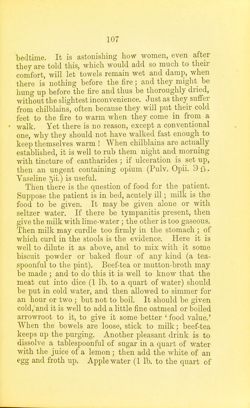 bedtime. It is astonishing how women, even after they are told this, which would add so much to then- comfort, will let towels remain wet and damp, when there is nothing before the fire; and they might be hung up before the fire and thus be thoroughly dried, without the slightest inconvenience. Just as they suffer from chilblains, often because they will put their cold feet to the fire to warm when they come in from a • walk. Yet there is no reason, except a conventional one, why they should not have walked fast enough to keep themselves warm ! When chilblains are actually established, it is well to rub them night and morning ■with tincture of cantharides ; if ulceration is set up, then an ungent containing opium (Pulv. Opii. 3fi. Vaseline ^ii.) is useful. Then there is the question of food for the patient. Suppose the patient is in bed, acutely ill; milk is the food to be given. It may be given alone or with seltzer water. If there be tympanitis present, then give the milk with lime-water; the other is too gaseous. Then milk may curdle too firmly in the stomach ; of which curd in the stools is the evidence. Here it is well to dilute it as above, and to mix with it some biscuit powder or baked flour of any kind (a tea- spoonful to the pint). Beef-tea or mutton-broth may be made ; and to do this it is well to know that the meat cut into dice (1 lb. to a quart of water) should be put in cold water, and then allowed to simmer for an hour or two ; but not to boil. It should be given cold,'and it is well to add a little fine oatmeal or boiled arrowroot to it, to give it some better ' food value.' When the bowels are loose, stick to milk; beef-tea keeps up the purging. Another pleasant drink is to dissolve a tablespoonful of sugar in a quart of water with the juice of a lemon; then add the white of an egg and froth up. Apple water (1 lb. to the quart of
