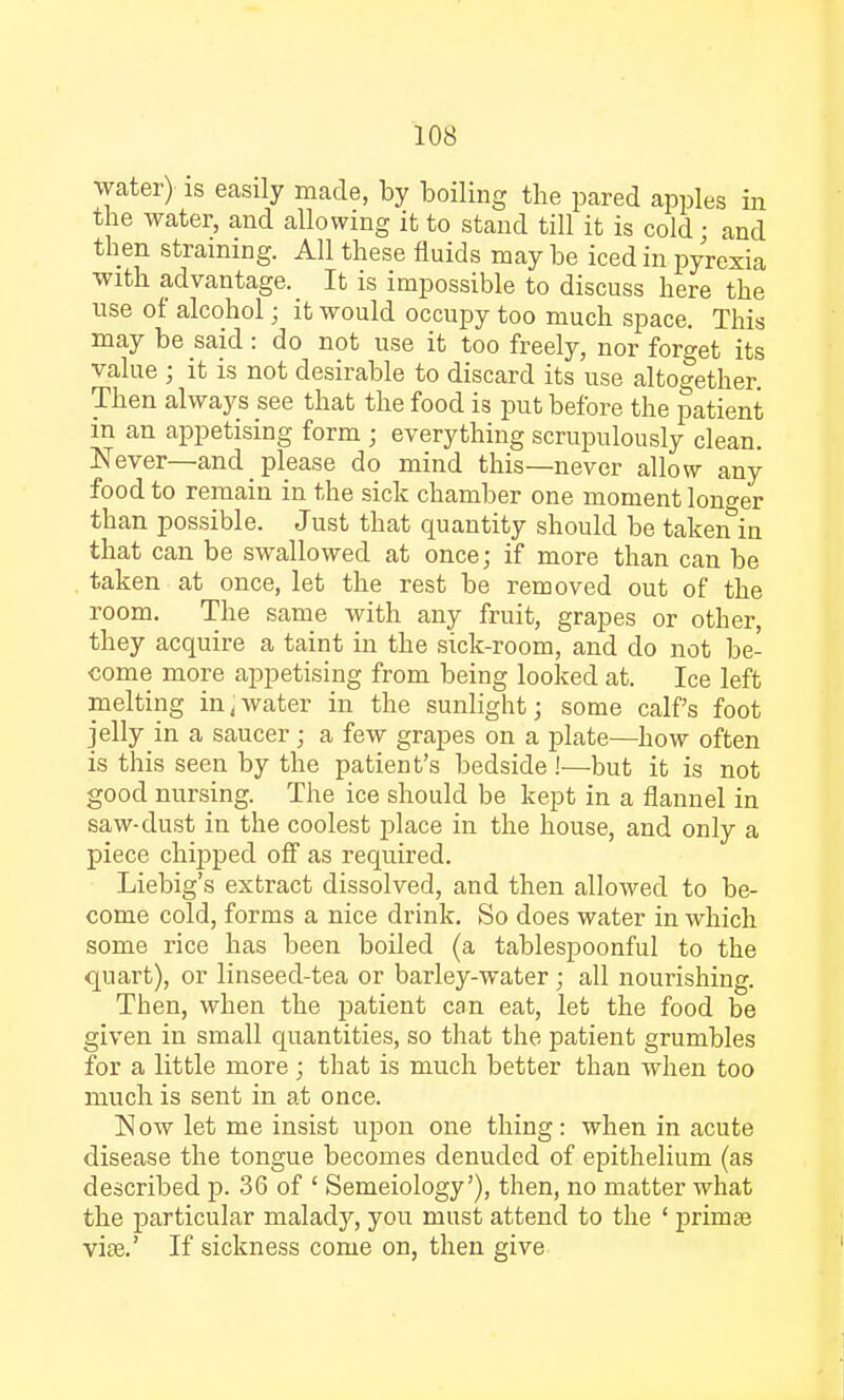water) is easily made, by boiling the pared apples in the water, and allowing it to stand till it is cold • and then straining. All these fluids may be iced in pyrexia with advantage. It is impossible to discuss here the use of alcohol; it would occupy too much space. This may be said: do not use it too freely, nor forget its value ; it is not desirable to discard its use altogether. Then always see that the food is put before the patient in an appetising form ; everything scrupulously clean. Never—and please do mind this—never allow any food to remain in the sick chamber one moment longer than possible. Just that quantity should be taken in that can be swallowed at once; if more than can be taken at once, let the rest be removed out of the room. The same with any fruit, grapes or other, they acquire a taint in the sick-room, and do not be- come more appetising from being looked at. Ice left melting in,water in the sunlight; some calf's foot jelly in a saucer; a few grapes on a plate—how often is this seen by the patient's bedside!—but it is not good nursing. The ice should be kept in a flannel in saw-dust in the coolest place in the house, and only a piece chipped off as required. Liebig's extract dissolved, and then allowed to be- come cold, forms a nice drink. So does water in which some rice has been boiled (a tablespoonful to the quart), or linseed-tea or barley-water ; all nourishing. Then, when the patient can eat, let the food be given in small quantities, so that the patient grumbles for a little more ; that is much better than when too much is sent in at once. Now let me insist upon one thing: when in acute disease the tongue becomes denuded of epithelium (as described p. 36 of ' Semeiology'), then, no matter what the particular malady, you must attend to the ' prima? vise.' If sickness come on, then give