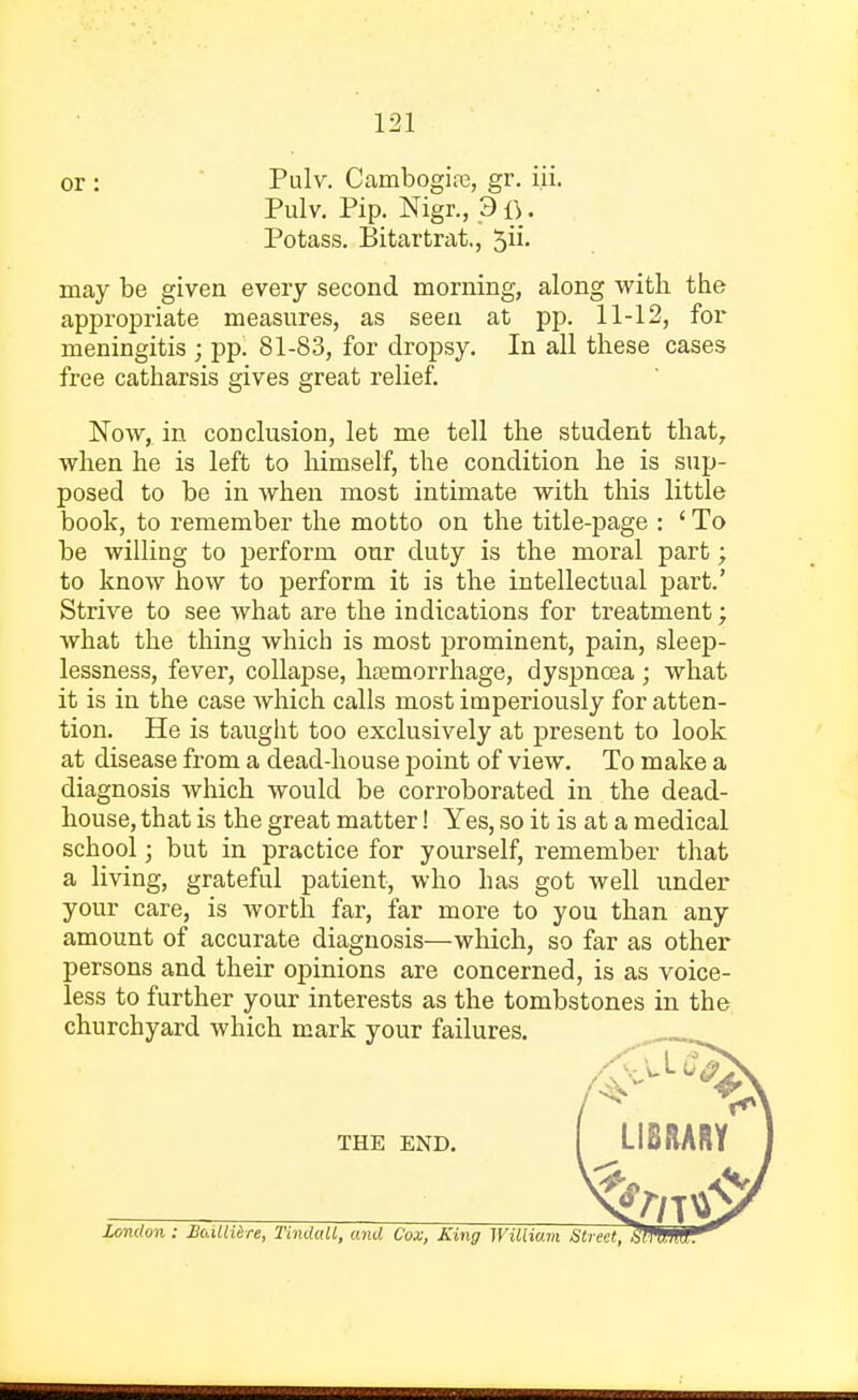 or : Pulv. Cambogia?, gr. i.ii. Pulv. Pip. Nigr., 3 . Potass. Bitartrai, may be given every second morning, along with the appropriate measures, as seen at pp. 11-12, for meningitis ; pp. 81-83, for dropsy. In all these cases free catharsis gives great relief. Now,, in conclusion, let me tell the student that, when he is left to himself, the condition he is sup- posed to be in when most intimate with this little book, to remember the motto on the title-page : ' To be willing to perform our duty is the moral part; to know how to perform it is the intellectual part.' Strive to see what are the indications for treatment; what the thing which is most prominent, pain, sleep- lessness, fever, collapse, haemorrhage, dyspnoea; what it is in the case which calls most imperiously for atten- tion. He is taught too exclusively at present to look at disease from a dead-house point of view. To make a diagnosis which would be corroborated in the dead- house, that is the great matter! Yes, so it is at a medical school; but in practice for yourself, remember that a living, grateful patient, who has got well under your care, is worth far, far more to you than any amount of accurate diagnosis—which, so far as other persons and their opinions are concerned, is as voice- less to further your interests as the tombstones in the churchyard which mark your failures. THE END. LIBRARY