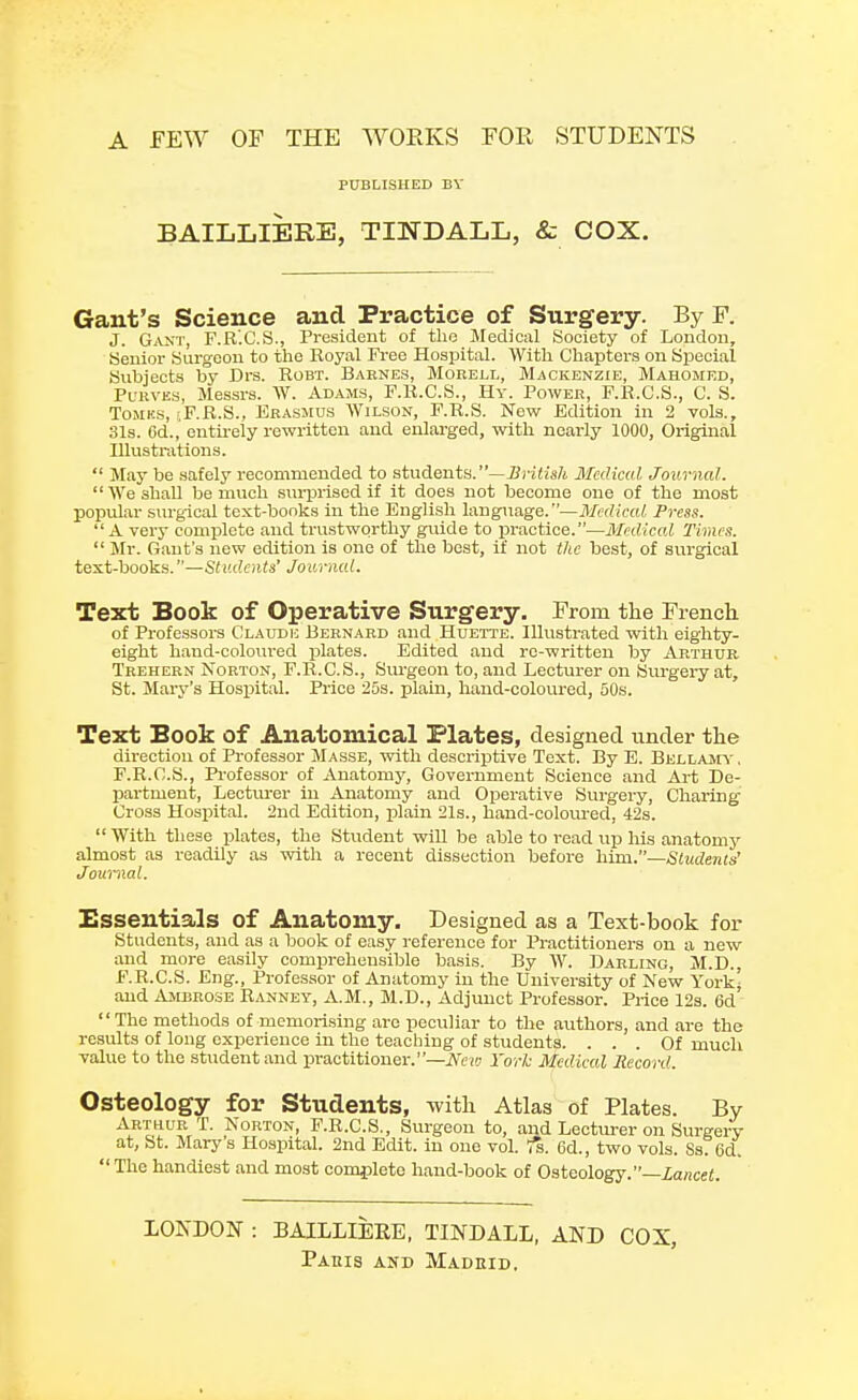 A FEW OF THE WORKS FOR STUDENTS PUBLISHED BY BAILLIERE, TINDALL, & COX. Gant's Science and Practice of Surgery. By F. J. Gant, F.R'.C.S., President of the _ Medical Society of London, Senior Surgeon to the Royal Free Hospital. With Chapters on Special Subjects by Drs. Robt. Barnes, Morell, Mackenzie, Mahomed, Purvks, Messrs. W. Adams, F.R.C.S., Hy. Power, F.R.C.S., C. S. Tomks, ;F.R.S., Erasmus Wilson, F.R.S. New Edition in 2 vols., 31s. 6d., entirely rewritten and enlarged, with nearly 1000, Original Illustrations.  May be safely recommended to students.—British Medical Journal.  We shall be much surprised if it does not become one of the most popular surgical text-bonks in the English language.—Medical Press. A very complete and trustworthy guide to practice.—Medical Times.  Mr. Gant's new edition is one of the best, if not the best, of surgical text-books.—Students' Journal. Text Book of Operative Surgery. From the French. of Professors Claude Bernard and Huette. Illustrated with eighty- eight hand-coloured plates. Edited and re-written by Arthur Trehern Norton, F.R.C.S., Surgeon to, and Lecturer on Surgery at, St. Mary's Hospital. Price 25s. plain, hand-coloured, 50s. Text Book of Anatomical Plates, designed under the direction of Professor Masse, with descriptive Text. By E. Bellamy , F.R.C.S., Professor of Anatomy, Government Science and Art De- partment, Lecturer in Anatomy and Operative Surgery, Charing Cross Hospital. 2nd Edition, plain 21s., hand-coloured, 42s.  With these plates, the Student will be able to read up Iris anatomy almost as readily as with a recent dissection before him.—Students' Journal. Essentials of Anatomy. Designed as a Text-book for Students, and as a book of easy reference for Practitioners on a new and more easily comprehensible basis. By W. Darling, M.D., E.R.C.S. Eng., Professor of Anatomy in the University of New York' and Ambrose Ranney, A.M., M.D., Adjunct Professor. Price 12s. Gd The methods of memorising are peculiar to the authors, and are the results of long experience in the teaching of students. ... Of much value to the student and practitioner.—New York Medical Record. Osteology for Students, with Atlas of Plates. By Arthur T. Norton, F.R.C.S., Surgeon to, and Lecturer on Surgery at, St. Mary's Hospital. 2nd Edit, in one vol. fa. 6d., two vols. Ss. 6d. The handiest and most complete hand-book of Osteology.—Lancet. LONDON : BAILLIEEE, TINDALL, AND COX, Pahis and Madeid.