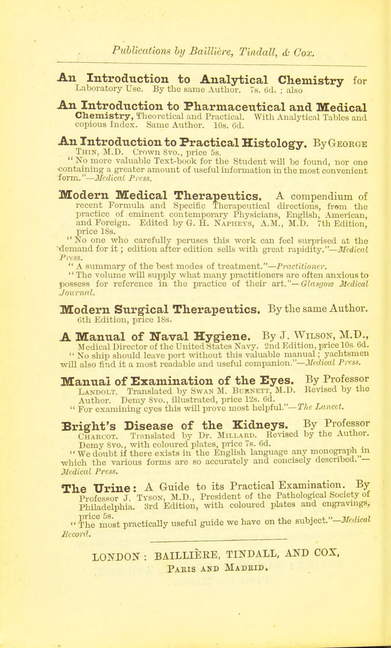 Publications by Bailli&re, Tindatt, & Cox. An Introduction to Analytical Chemistry for Laboratory Use. By the same Author. 7s. <jd. ; also An Introduction to Pharmaceutical and Medical Chemistry, Theoretical and Practical. With Analytical Tables and copious Index. Same Author. 10s. 6d. An Introduction to Practical Histology. By George Thin, M.D. Crown Svo., price 5s.  No more valuable Text-book for the Student will be found, nor one ■containing a greater amount of useful information in the most convenient form.—Medical. Press. Modern Medical Therapeutics. A compendium of recent Formula and Specific Therapeutical directions, from the practice of eminent contemporary Physicians, English, American, and Foreign. Edited by G. H. Napheys, A.M., M.D. 7th Edition, price ISs.  No one who carefully peruses this work can feel surprised at the demand for it; edition after edition sehs with great rapidity.—Medical Press.  A summary of the best modes of treatment.—Practitioner. '' The volume will supply what many practitioners are often anxious to possess for reference in the practice of their art.— Glasyow Medical Journal. Modern Surgical Therapeutics. By the same Author. Gth Edition, price ISs. A Manual of Naval Hygiene. By J. Wilson, M.D., Medical Director of the United States Navy. 2nd Edition, price 10s. 6d.  No ship should leave port without this valuable manual; yachtsmen will also find it a most readable and useful companion.—Medical Press. Manual of Examination of the Eyes. By Professor Landolt. Translated by Swan M. Burnett, M.D. Revised by the Author. Demy Svo., illustrated, price 12s. (3d.  For examining eyes this will prove most helpful.—The Lancet. Bright's Disease of the Kidneys. By Professor Charcot. Translated by Dr. Millard. Revised by the Author. Demy Svo., with coloured plates, price 7s. 6d. We doubt if there exists in the English language any monograph in which the various forms are so accurately and concisely described. — Medical Press. The Urine: A Guide to its Practical Examination. By Professor J Tyson, M.D., President of the Pathological Society of Philadelphia. 3rd Edition, with coloured plates and engravings,  ThTmost practically useful guide we have on the subject.—Medical Record. LONDON : BAILLIEKE, TINDALL, AND COX,