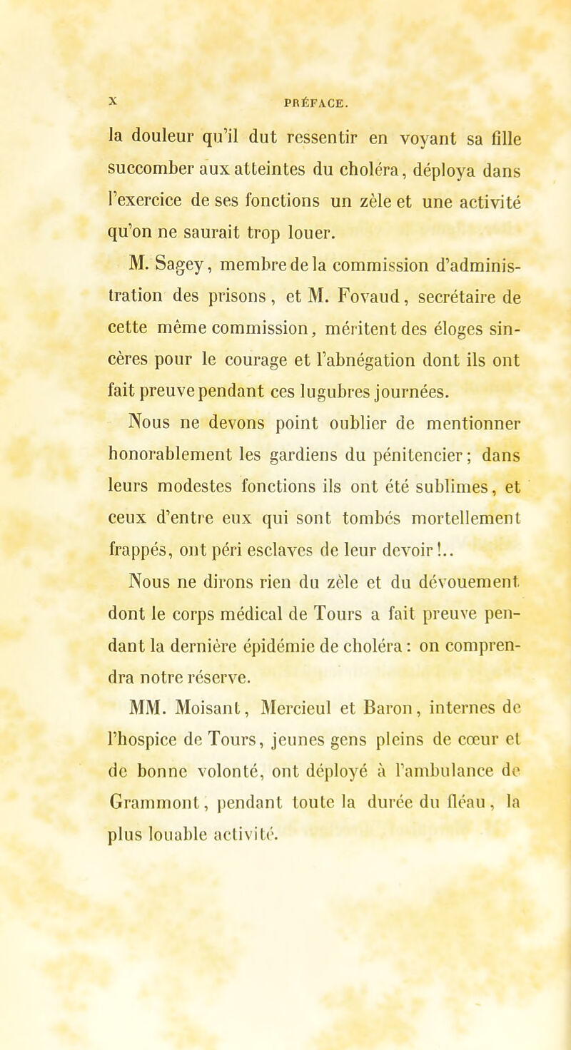 la douleur qu'il dut ressentir en voyant sa fille succomber aux atteintes du choléra, déploya dans l'exercice de ses fonctions un zèle et une activité qu'on ne saurait trop louer. M. Sagey, membre de la commission d'adminis- tration des prisons , et M. Fovaud, secrétaire de cette même commission, méritent des éloges sin- cères pour le courage et l'abnégation dont ils ont fait preuve pendant ces lugubres journées. Nous ne devons point oublier de mentionner honorablement les gardiens du pénitencier; dans leurs modestes fonctions ils ont été sublimes, et ceux d'entre eux qui sont tombés mortellement frappés, ont péri esclaves de leur devoir !.. Nous ne dirons rien du zèle et du dévouement dont le corps médical de Tours a fait preuve pen- dant la dernière épidémie de choléra : on compren- dra notre réserve. MM. Moisant, Mercieul et Baron, internes de l'hospice de Tours, jeunes gens pleins de cœur et de bonne volonté, ont déployé à l'ambulance do Grammont, pendant toute la durée du fléau , la plus louable activité.