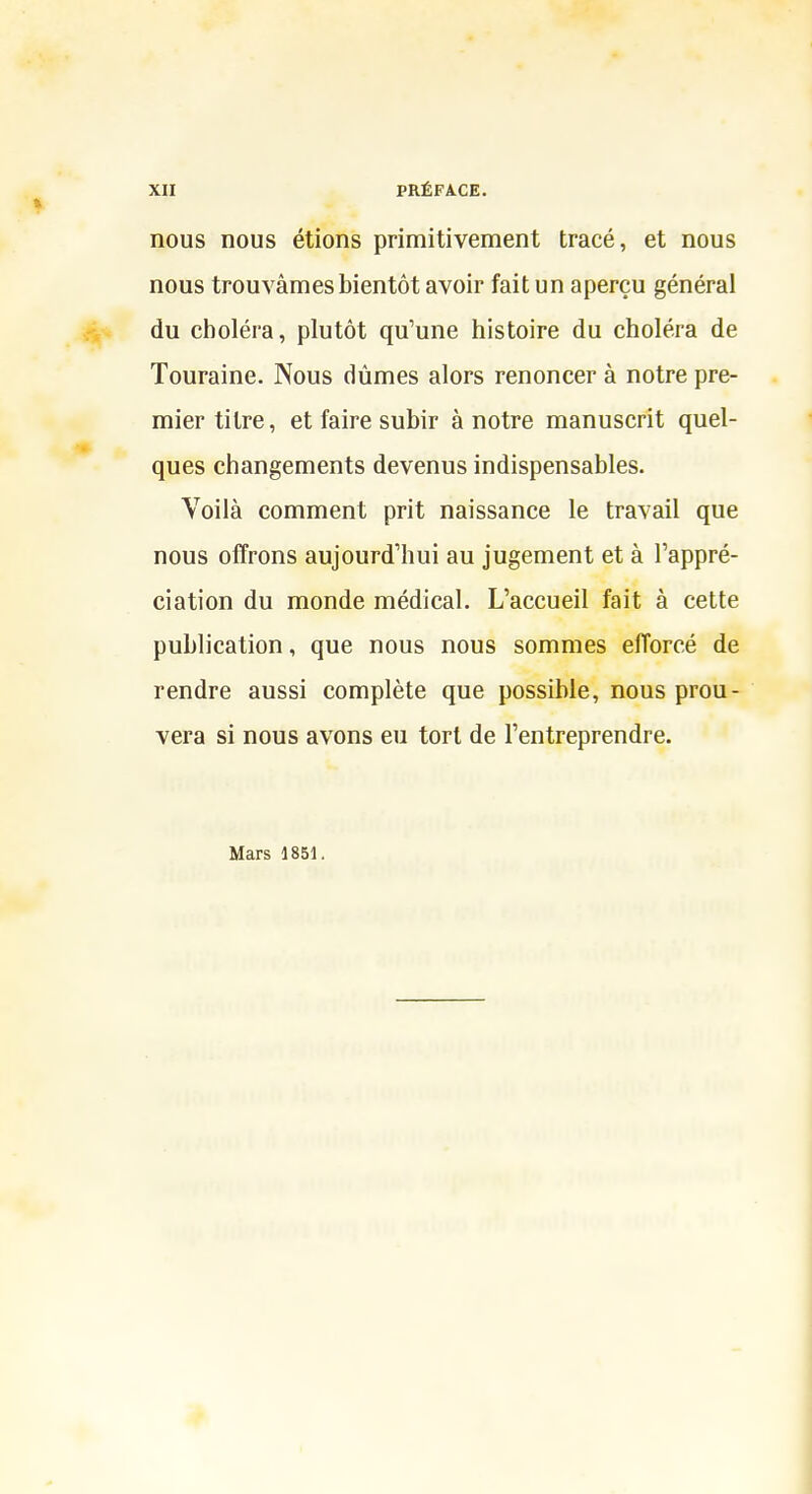 nous nous étions primitivement tracé, et nous nous trouvâmes bientôt avoir fait un aperçu générai du choléra, plutôt qu'une histoire du choléra de Touraine. Nous dûmes alors renoncer à notre pre- mier titre, et faire subir à notre manuscrit quel- ques changements devenus indispensables. Voilà comment prit naissance le travail que nous offrons aujourd'hui au jugement et à l'appré- ciation du monde médical. L'accueil fait à cette publication, que nous nous sommes efforcé de rendre aussi complète que possible, nous prou- vera si nous avons eu tort de l'entreprendre. Mars 1851.