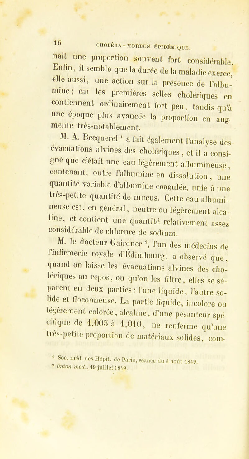 nait une proportion souvent fort considérable Enini, ,1 semble que la durée de la maladie exerce elle aussi, une action sur la présence de l'albu- mine; car les premières selles cholériques en contiennent ordinairement fort peu, tandis qu'à une époque plus avancée la proportion en aug- mente très-notablement. ^ M. A. Becquerel ' a fait également l'analyse des évacuations alvines des cholériques, et il a consi- gné que c'était une eau légèrement albumineuse contenant, outre l'albumine en dissolution , une quantité variable d'albumine coagulée, unie à une très-petite quantité de mucus. Cette eau albumi- neuse est, en général, neutre ou légèrement alca- line, et contient une quantité relativement assez considérable de chlorure de sodium. M. le docteur Gairdner \ l'un des médecins de l'mfîrmerie royale d'Edimbourg, a observé que, quand on busse les évacuations alvines des cho- lériques au repos, ou qu'on les filtre, elles se sé- parent en deux parties: l'une liquide, l'autre so- lide et noconneuse. La partie liquide, incolore ou légèrement colorée, alcaline, d'une posnnîeur spé- cifique de 1,005 à 1,010, ne renferme qu'une très-petite proportion de matériaux solides, com- ' Soc. md(]. dps Hùpit. do Paris, séance du 8 aovU 18/,9. • Vnion w^r^., 19 juillot 18/i9.