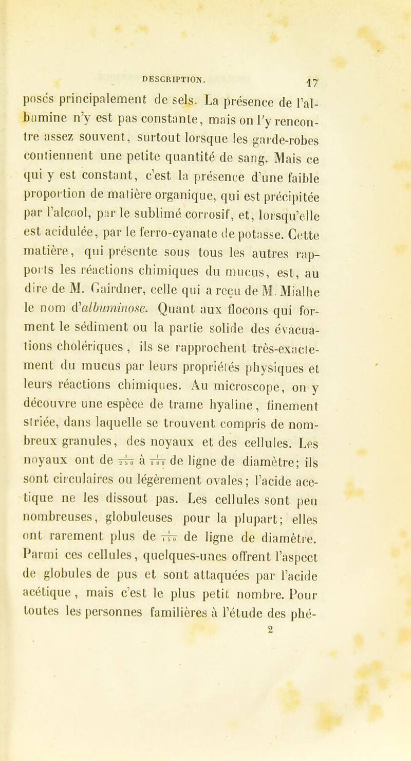 posés principalement de sels. La présence de Fal- biimine n'y est pas constante, mais on Ty rencon- tre assez souvent, surtout lorsque les garde-robes conliennent une petite quantité de sang. Mais ce qui y est constant, c'est la présence d'une faible proportion de matière organique, qui est précipitée par l'alcnol, par le sublimé corrosif, et, lorsqu'elle est acidulée, par le ferro-cyanate de potasse. Cette matière, qui présente sous tous les autres rap- porls les réactions chimiques du mucus, est, au dire de M. Gairdner, celle qui a reçu de M. Mialhe le nom d'albuminose. Quant aux flocons qui for- ment le sédiment ou la partie solide des évacua- tions cholériques , ils se rapprochent très-exncle- ment du mucus par leurs propriétés physiques et leurs réactions chimiques. Au microscope, on y découvre une espèce de trame hyaline, finement striée, dans laquelle se trouvent compris de nom- breux granules, des noyaux et des cellules. Les noyaux ont de à ttt de ligne de diamètre; ils sont circulaires ou légèrement ovales ; l'acide ace- tique ne les dissout pas. Les cellules sont peu nombreuses, globuleuses pour la plupart; elles ont rarement plus de tt? de ligne de diamètre. Parmi ces cellules, quelques-unes offrent l'aspect de globules de pus et sont attaquées par l'acide acétique, mais c'est le plus petit nombre. Pour toutes les personnes familières à l'étude des phé- 2