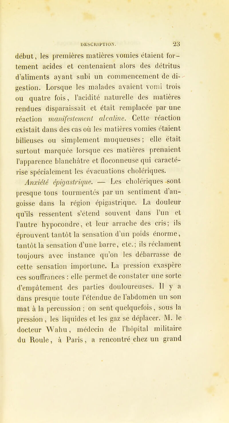 début, les premières matières vomies étaient for- tement acides et contenaient alors des détritus d'aliments ayant subi un commencement de di- - gestion. Lorsque les malades avaient vonu trois ou quatre fois, Tacidité naturelle des matières rendues disparaissait et était remplacée par une réaction manifestement alcaline. Cette réaction existait dans des cas où les matières vomies étaient bilieuses ou simplement muqueuses; elle était surtout marquée lorsque ces matières prenaient l'apparence blanchâtre et floconneuse qui caracté- rise spécialement les évacuations cholériques. Anxiété épigastrique. — Les cholériques sont presque tous tourmentés par un sentiment d'an- goisse dans la région épigastrique. La douleur qu'ils ressentent s'étend souvent dans l'un et l'autre hypocondre, et leur arrache des cris; ils éprouvent tantôt la sensation d'un poids énorme, tantôt la sensation d'une barre, etc.; ils réclament toujours avec instance qu'on les débarrasse de cette sensation importune. La pression exaspère ces souffrances : elle permet de constater une sorte d'empâtement des parties douloureuses. 11 y a dans presque toute l'étendue de l'abdomen un son mat à la percussion ; on sent quelquefois, sous la pression, les liquides et les gaz se déplacer. M. le docteur Wahu, médecin de l'hôpital militaire du Roule, à Paris, a rencontré chez un grand