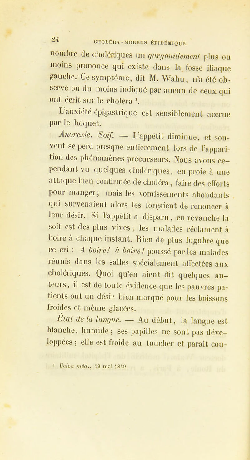 nombre de cholériques un gargouillemenl plus ou moins prononcé qui existe dans la fosse iliaque gauche.-Ce symptôme, dit M. Wahu, n'a été ob- servé ou du moins indiqué par aucun de ceux qui ont écrit sur le choléra L'anxiété épigastrique est sensiblement accrue par le hoquet. Anorexie. Soif. — L'appétit diminue, et sou- vent se perd presque entièrement lors de l'appari- tion des phénomènes précurseurs. JXous avons ce- pendant vu quelques cholériques, en proie à une attaque bien confirmée de choléra, faire des elTorts pour manger; mais les vomissements abondants qui survenaient alors les forçaient de renoncer à leur désir. Si l'appétit a disparu, en revanche la soif est des plus vives ; les malades réclament à boire à chaque instant. Rien de plus lugubre que ce cri : A boire! à boire! poussé parles malades réunis dans les salles spécialement aiïectées aux cholériques. Quoi qu'en aient dit quelques au- teurs, il est de toute évidence que les pauvres pa- tients ont un désir bien marqué pour les boissons froides et même glacées. Êlat de la langue. — Au début, la langue est blanche, humide; ses papilles ne sont pas déve- loppées; elle est froide au toucher et paraît cou- ' Union méd., 19 mai 1849.