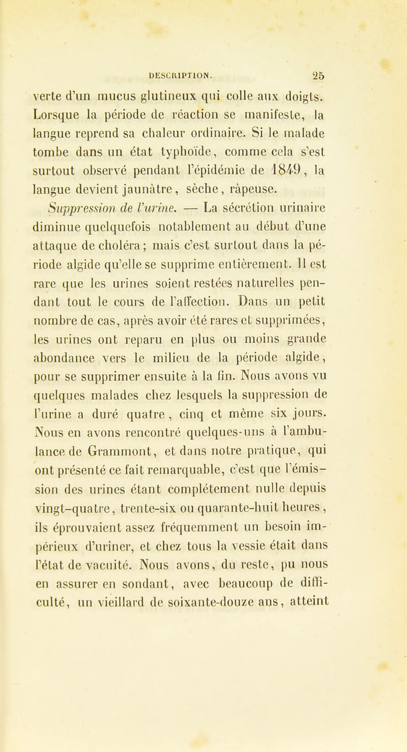 verte d'un mucus glutineux qui colle aux doigls. Lorsque la période de réaction se manifeste, la langue reprend sa chaleur ordinaire. Si le malade tombe dans un état typhoïde, comuie cela s'est surtout observé pendant l'épidémie de 184-9, la langue devient jaunâtre, sèche, râpeuse. Suppression de l'urine. — La sécrétion urinaire diminue quelquefois notablement au début d'une attaque de choléra; mais c'est surtout dans la pé- riode algide qu'elle se supprime entièrement. 11 est rare que les urines soient restées naturelles pen- dant tout le cours de l'alTection. Dans un petit nombre de cas, après avoir été rares et supprimées, les urines ont reparu en plus ou moins grande abondance vers le milieu de la période algide, pour se supprimer ensuite à la fin. Nous avons vu quelques malades chez lesquels la suppression de l'urine a duré quatre , cinq et même six jours. Nous en avons rencontré quelques-uns à l'ambu- lance de Grammont, et dans notre pratique, qui ont présenté ce fait remarquable, c'est que l'émis- sion des urines étant complètement nulle depuis vingt-quatre, trente-six ou quarante-huit heures, ils éprouvaient assez fréquemment un besoin im- périeux d'uriner, et chez tous la vessie était dans l'état de vacuité. Nous avons, du reste, pu nous en assurer en sondant, avec beaucoup de diffi- culté, un vieillard de soixante-douze ans, atteint