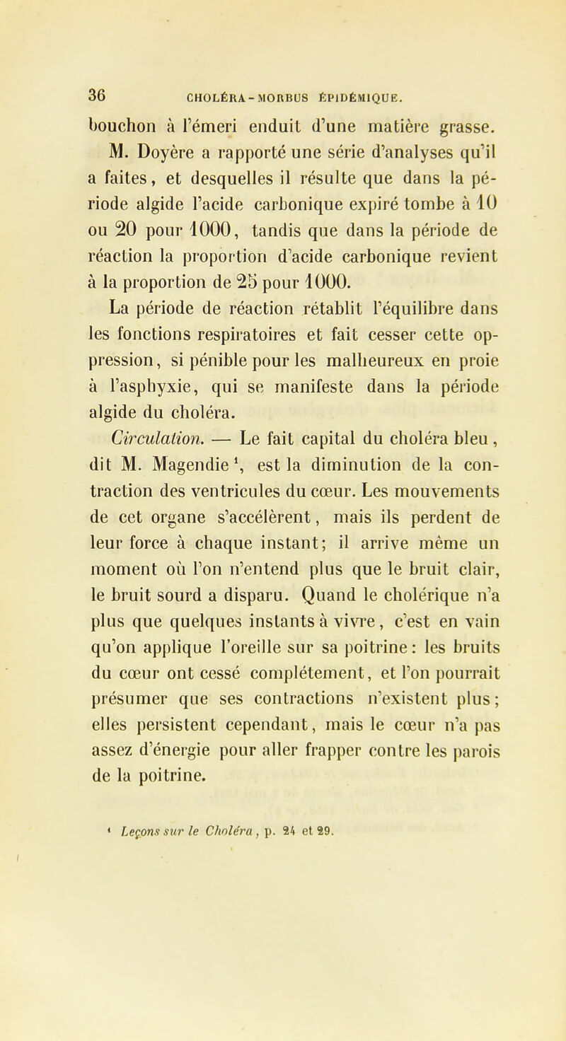 bouchon à l'émeri enduit d'une matière grasse. M. Doyère a rapporté une série d'analyses qu'il a faites, et desquelles il résulte que dans la pé- riode algide l'acide carbonique expiré tombe à 10 ou 20 pour 1000, tandis que dans la période de réaction la proportion d'acide carbonique revient à la proportion de 25 pour 1000. La période de réaction rétablit l'équilibre dans les fonctions respiratoires et fait cesser cette op- pression , si pénible pour les malheureux en proie à l'asphyxie, qui se manifeste dans la période algide du choléra. Circulation. — Le fait capital du choléra bleu , dit M. Magendie S est la diminution de la con- traction des ventricules du cœur. Les mouvements de cet organe s'accélèrent, mais ils perdent de leur force à chaque instant; il arrive même un moment où l'on n'entend plus que le bruit clair, le bruit sourd a disparu. Quand le cholérique n'a plus que quelques instants à vivre, c'est en vain qu'on apphque l'oreille sur sa poitrine : les bruits du cœur ont cessé complètement, et l'on pourrait présumer que ses contractions n'existent plus; elles persistent cependant, mais le cœur n'a pas assez d'énergie pour aller frapper contre les parois de la poitrine. « Leçons sur le Choléra, p. 24 et *9.