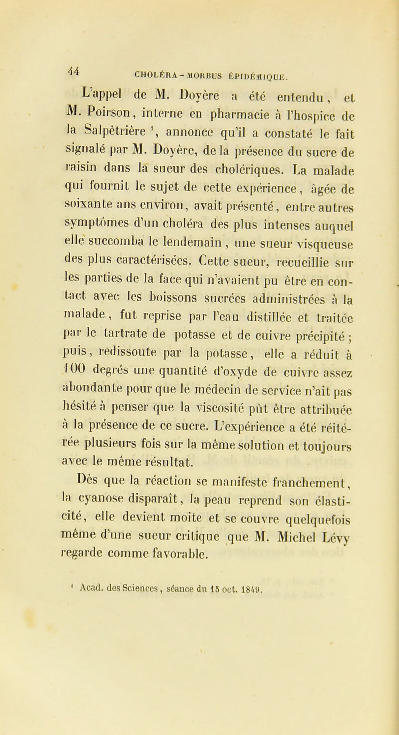 L'appel de M. Doyère a été entendu, et M. Poirson, interne en pharmacie à l'hospice de la Salpêtrière \ annonce qu'il a constaté le fait signalé par M. Doyère, de la présence du sucre de raisin dans la sueur des cholériques. La malade qui fournit le sujet de cette expérience, âgée de soixante ans environ, avait présenté, entre autres symptômes d'un choléra des plus intenses auquel elle succomba le lendemain , une sueur visqueuse des plus caractérisées. Cette sueur, recueillie sur les parties de la face qui n'avaient pu être en con- tact avec les boissons sucrées administrées à la malade, fut reprise par l'eau distillée et traitée par le tartrate de potasse et de cuivre précipité ; puis, redissoute par la potasse, elle a réduit à .100 degrés une quantité d'oxyde de cuivre assez abondante pour que le médecin de service n'ait pas hésité à penser que la viscosité pût être attribuée à la présence de ce sucre. L'expérience a été réité- rée plusieurs fois sur la même solution et toujours avec le même résultat. Dès que la réaction se manifeste franchement, la cyanose disparaît, la peau reprend son élasti- cité, elle devient moite et se couvre quelquefois même d'une sueur critique que M. Michel Lévy regarde comme favorable.