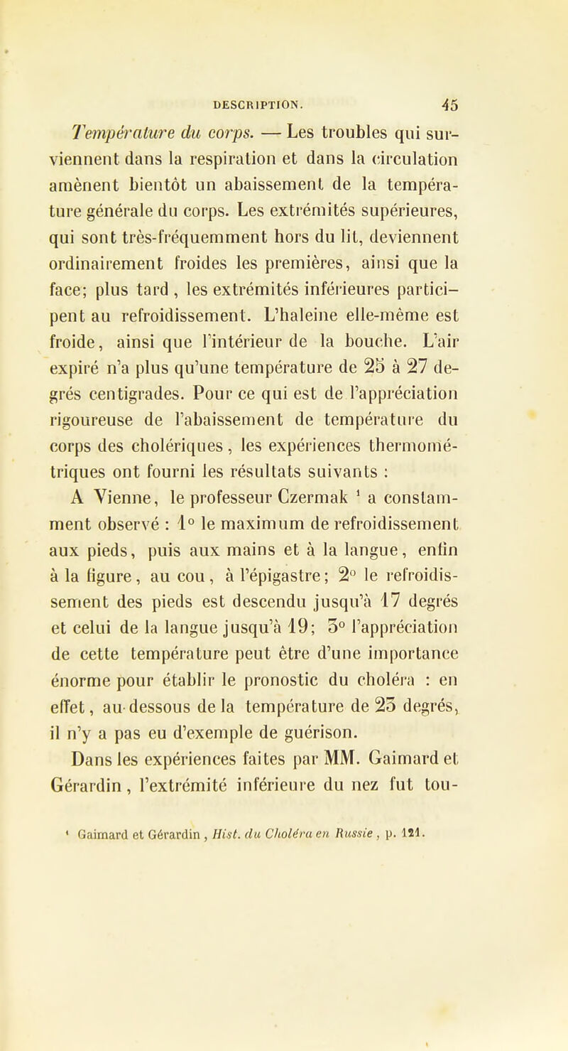 Température du corps. — Les troubles qui sur- viennent dans la respiration et dans la circulation amènent bientôt un abaissement de la tempéra- ture générale du corps. Les extrémités supérieures, qui sont très-fréquemment hors du lit, deviennent ordinairement froides les premières, ainsi que la face; plus tard , les extrémités inférieures partici- pent au refroidissement. L'haleine elle-même est froide, ainsi que l'intérieur de la bouche. L'air expiré n'a plus qu'une température de 25 à 27 de- grés centigrades. Pour ce qui est de l'appréciation rigoureuse de l'abaissement de température du corps des cholériques, les expériences thermomé- triques ont fourni les résultats suivants : A Vienne, le professeur Czermak ' a constam- ment observé : 1° le maximum de refroidissement aux pieds, puis aux mains et à la langue, enfin à la figure, au cou , à l'épigastre ; 2° le refroidis- sement des pieds est descendu jusqu'à 17 degrés et celui de la langue jusqu'à 19; 5° l'appréciation de cette température peut être d'une importance énorme pour établir le pronostic du choléra : en eiïet, au-dessous delà température de 23 degrés, il n'y a pas eu d'exemple de guérison. Dans les expériences faites par MM. Gaimard et Gérardin, l'extrémité inférieure du nez fut tou- ' Gaimard et Gérardin , Hist. du Choléra en Russie, p. 121.