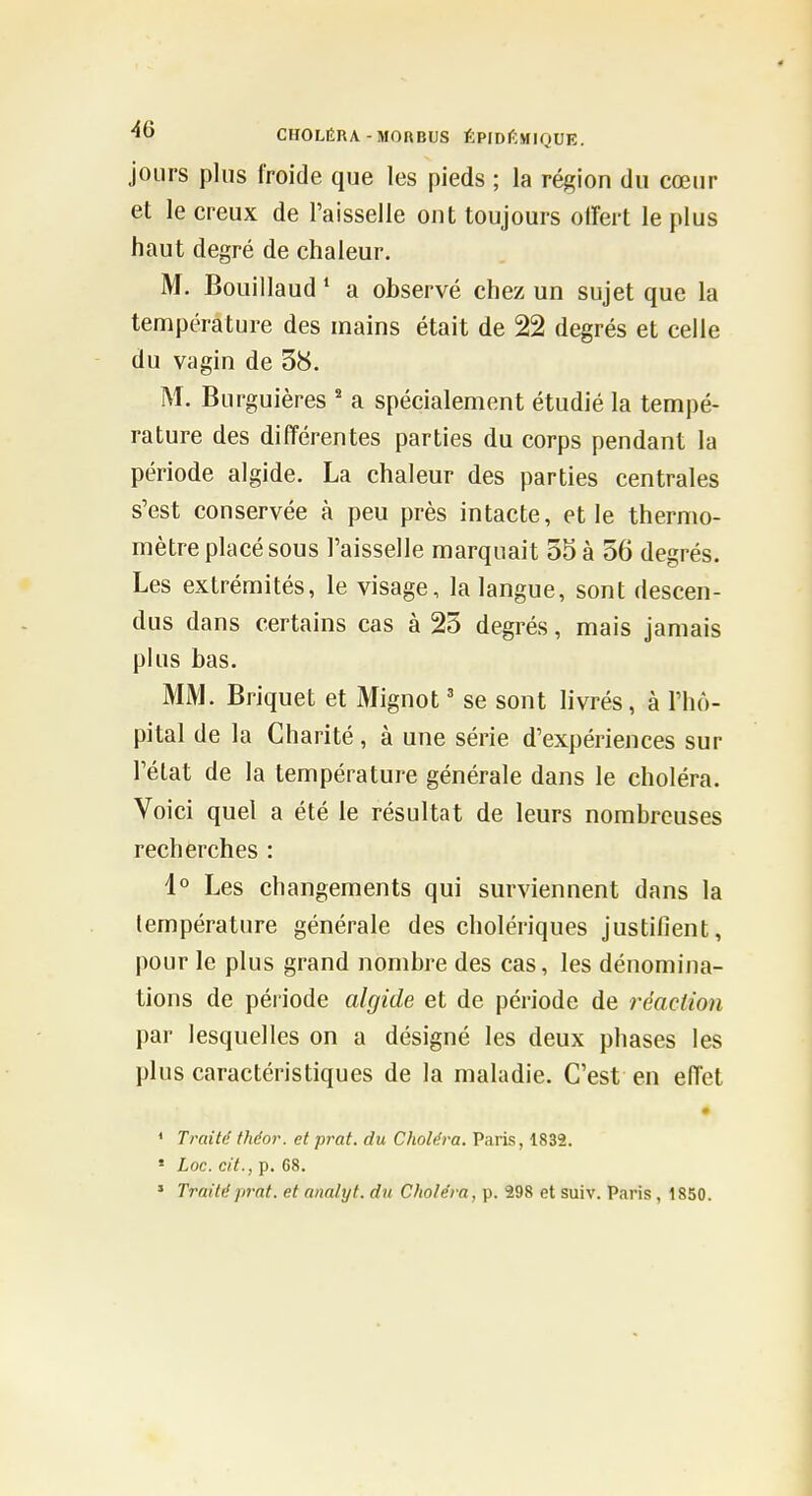 jours plus froide que les pieds ; la région du cœur et le creux de l'aisselle ont toujours olfert le plus haut degré de chaleur. M. Bouillaud * a observé chez un sujet que la température des mains était de 22 degrés et celle du vagin de 38. M. Burguières ' a spécialement étudié la tempé- rature des différentes parties du corps pendant la période algide. La chaleur des parties centrales s'est conservée à peu près intacte, et le thermo- mètre placé sous l'aisselle marquait 55 à 56 degrés. Les extrémités, le visage, la langue, sont descen- dus dans certains cas à 25 degrés, mais jamais plus bas. MM. Briquet et Mignot ' se sont livrés, à l'hô- pital de la Charité, à une série d'expériences sur l'état de la température générale dans le choléra. Voici quel a été le résultat de leurs nombreuses recherches : l*' Les changements qui surviennent dans la température générale des cholériques justifient, pour le plus grand nombre des cas, les dénomina- tions de période algide et de période de réaction par lesquelles on a désigné les deux phases les plus caractéristiques de la maladie. C'est en eiïet • * Traité théor. et prat. du Choléra. Paris, 1832. * Loc. cit., p. 68.