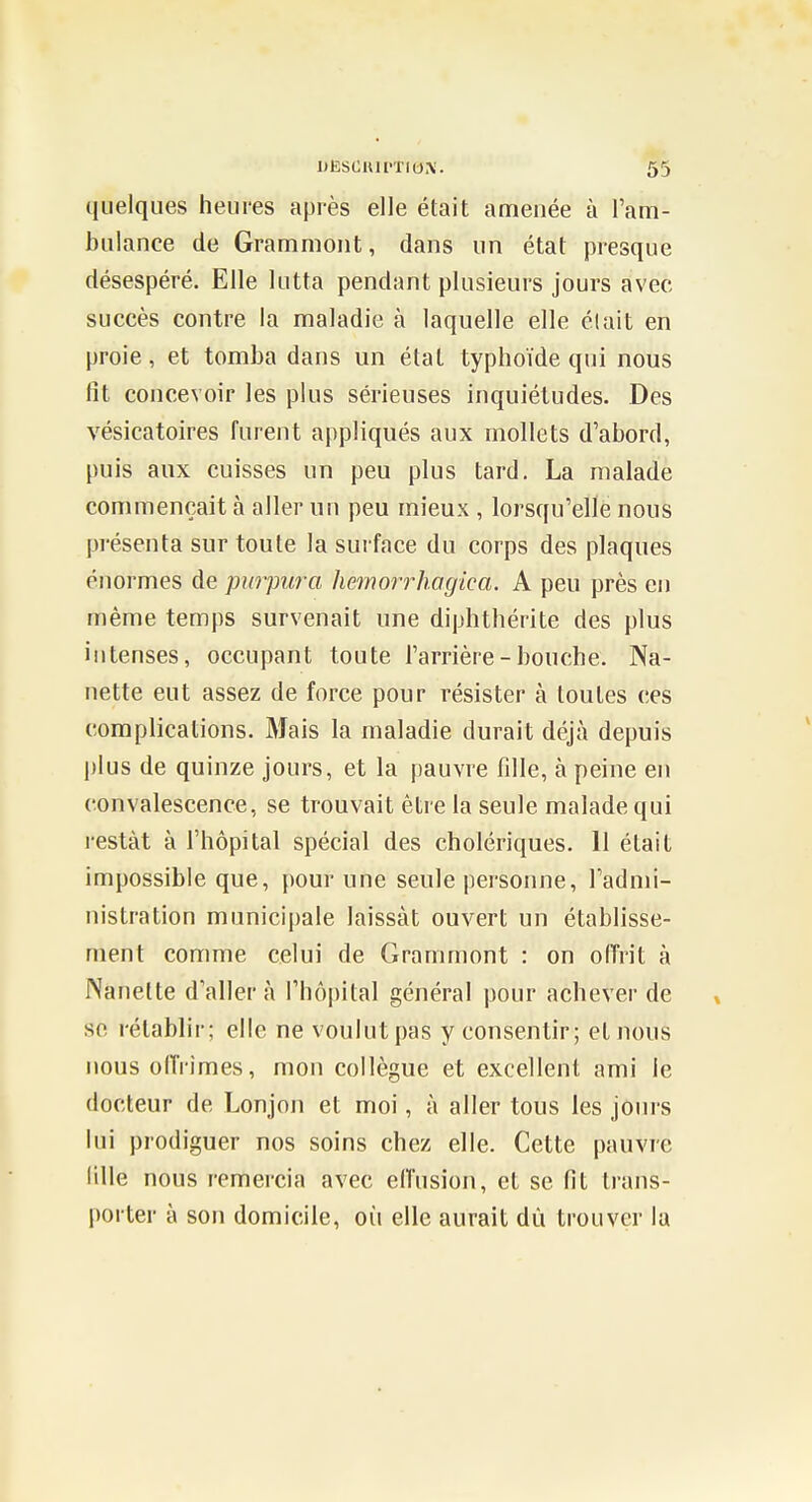 quelques heures après elle était amenée à Fam- bulance de Gramniont, dans un état presque désespéré. Elle lutta pendant plusieurs jours avec succès contre la maladie à laquelle elle était en proie, et tomba dans un état typhoïde qui nous fit concevoir les plus sérieuses inquiétudes. Des vésicatoires furent appliqués aux mollets d'abord, puis aux cuisses un peu plus tard. La malade commençait à aller un peu mieux , lorsqu'elle nous présenta sur toute la surface du corps des plaques énormes de purpura Imnorrhagica. A peu près en même temps survenait une diphthérite des plus intenses, occupant toute l'arrière - bouche. Na- nette eut assez de force pour résister à toutes ces complications. Mais la maladie durait déjà depuis plus de quinze jours, et la pauvre fdie, à peine en convalescence, se trouvait être la seule malade qui restât à l'hôpital spécial des cholériques. 11 était impossible que, pour une seule personne, l'admi- nistration municipale laissât ouvert un établisse- ment comme celui de Grammont : on offrit à Nanette d'aller à l'hôpital général pour achever de se rétablir; elle ne voulut pas y consentir; et nous nous offrîmes, mon collègue et excellent ami le docteur de Lonjon et moi, à aller tous les jours lui prodiguer nos soins chez elle. Cette pauvre lille nous remercia avec effusion, et se fit trans- porter à son domicile, où elle aurait dù trouver la