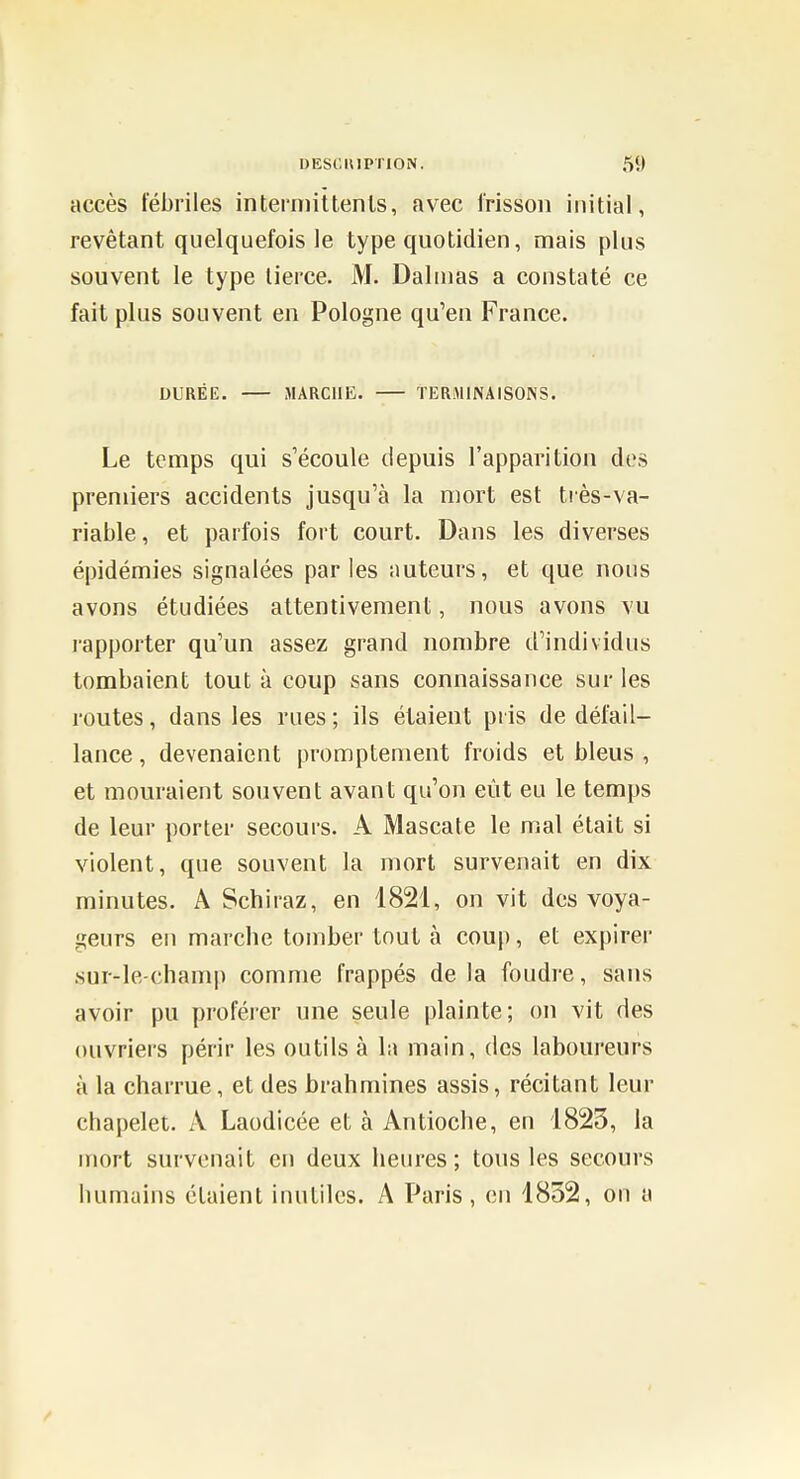 accès fébriles intermittents, avec frisson initial, revêtant quelquefois le type quotidien, mais plus souvent le type tierce. M. Dalinas a constaté ce fait plus souvent en Pologne qu'en France. DURÉE. MARCHE. TERMINAISONS. Le temps qui s'écoule depuis l'apparition des premiers accidents jusqu'à la mort est très-va- riable, et parfois fort court. Dans les diverses épidémies signalées parles auteurs, et que nous avons étudiées attentivement, nous avons vu rapporter qu'un assez grand nombre d'individus tombaient tout à coup sans connaissance sur les routes, dans les rues ; ils étaient pris de défail- lance , devenaient promptement froids et bleus , et mouraient souvent avant qu'on eût eu le temps de leur porter secours. A Mascate le mal était si violent, que souvent la mort survenait en dix minutes. A Schiraz, en 1821, on vit des voya- geurs en marche tomber tout à coup, et expirer sur-le-champ comme frappés delà foudre, sans avoir pu proférer une seule plainte; on vit des ouvriers périr les outils à lu main, des laboureurs à la charrue, et des brahmines assis, récitant leur chapelet. A Laodicée et à Antioche, en 1823, la mort survenait en deux heures; tous les secours humains étaient inutiles. A Paris , en 1852, on a