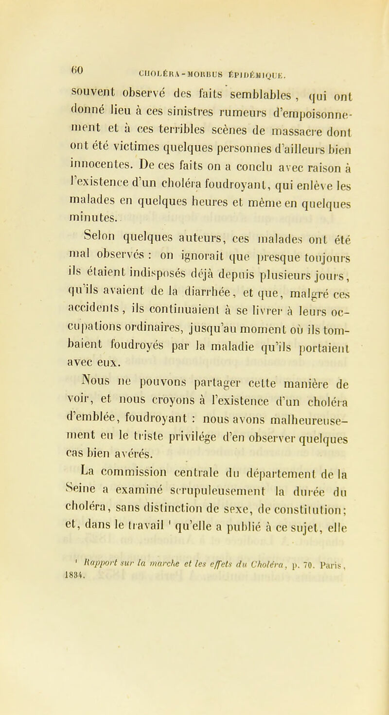 CUOLÉHA-MOHHL'S f.PIDKMIQUE. souvent observé des laits  semblables , qui ont donné lieu à ces sinistres rumeurs d'empoisonne- ment et à ces ten-ibles scènes de massacre dont ont été victimes quelques personnes d'ailleurs bien innocentes. De ces faits on a conclu avec raison à l'existence d'un choléra foudroyant, qui enlève les malades en quelques heures et même en quelques minutes. Selon quelques auteurs, ces malades ont été mal observes : on ignorait que presque toujours ils étaient indisposés déjà depuis plusieurs jours, qu'ils avaient de la diarrhée, et que, malgré ces accidenls, ils continuaient à se livrer à leurs oc- cupations ordinaires, jusqu'au moment où ils tom- baient foudroyés par la maladie qu'ils portaient avec eux. Nous ne pouvons partager cette manière de voir, et nous croyons à l'existence d'un choléia d'emblée, foudroyant : nous avons malheureuse- ment eu le triste privilège d'en observer quelques cas bien avérés. La commission centrale du département de la Seine a examiné scrupuleusement la durée du choléra, sans distinction de sexe, de constitution; et, dans le travail ' qu'elle a publié à ce sujet, elle ' Rapport sur la marche et les effets du Choléra, p. 70. Paris, 1834.