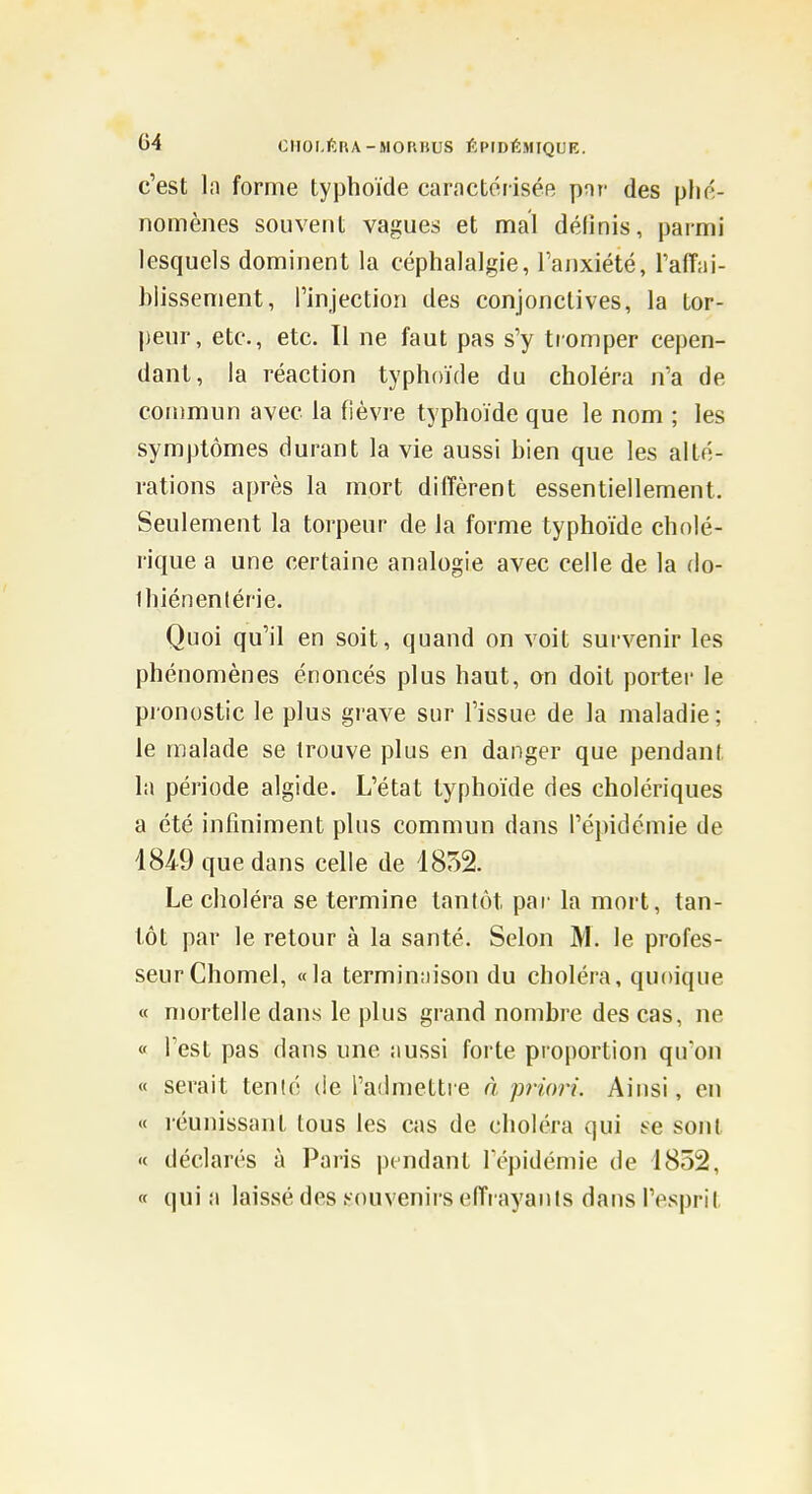 c'est la forme typhoïde caractériséfi par des plié- nomènes souvent vagues et mal définis, parmi lesquels dominent la céphalalgie, l'anxiété, l'affai- blissement, l'injection des conjonctives, la tor- peur, etc., etc. Il ne faut pas s'y tromper cepen- dant, la réaction typhoïde du choléra n'a de commun avec la fièvre typhoïde que le nom ; les symptômes durant la vie aussi bien que les alté- rations après la mort diffèrent essentiellement. Seulement la torpeur de la forme typhoïde cholé- rique a une certaine analogie avec celle de la do- Ihiénenlérie. Quoi qu'il en soit, quand on voit survenir les phénomènes énoncés plus haut, an doit porter le pronostic le plus grave sur l'issue de la maladie; le malade se trouve plus en danger que pendant la période algide. L'état typhoïde des cholériques a été infiniment plus commun dans l'épidémie de 1849 que dans celle de 1852. Le choléra se termine tantôt par la mort, tan- tôt par le retour à la santé. Selon M. le profes- seur Chomel, «la terminaison du choléra, quoique « mortelle dans le plus grand nombre des cas, ne « l'est pas dans une aussi forte proportion qu'on « serait tenté de l'admettre à priori. Ainsi, en « réunissant tous les cas de choléra qui te sont '( déclarés à Paris pendant l'épidémie de 1852, « qui a laissé des .souvenirs effrayants dans l'esprit