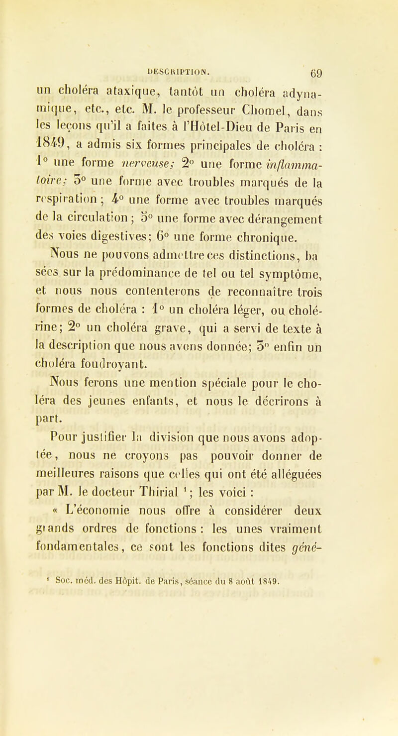 UESCKII'TION. (J9 un choléra ataxique, tantôt nn choléra adyna- iniqiie, etc., etc. M. le professeur Chomel, dans les leçons qu'il a faites à l'Hôlel-Dieu de Paris en 184-9, a admis six formes principales de choléra : 1° une forme nerveuse; 2° une forme inflamma- toire: 0° une forme avec troubles marqués de la respiration ; une forme avec troubles marqués de la circulation ; 5° une forme avec dérancement des voies digestives; 6° une forme chronique. Nous ne pouvons admettre ces distinctions, ba séc3 sur la prédominance de (el ou tel symptôme, et nous nous contenterons de reconnaître trois formes de choléra : 1° un choléra léger, oucholé- rine; 2° un choléra grave, qui a servi de texte à la description que nous avons donnée; 5° enfm un choléra foudroyant. Nous ferons une mention spéciale pour le cho- léra des jeunes enfants, et nous le décrirons à part. Pour justifier la division que nous avons adop- tée, nous ne croyons pas pouvoir donner de meilleures raisons que celles qui ont été alléguées par M. le docteur Thirial ' ; les voici : « L'économie nous oiïre à considérer deux grands ordres de fonctions: les unes vraiment fondamentales, ce sont les fonctions dites géné- ' Soc. méd. des Hôpit. de Paris, séance du 8 aoflt 1849.