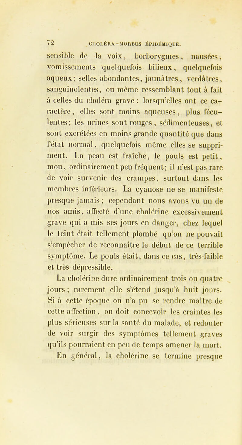 sensible de la voix, borborygmes, nausées, vomissements quelquefois bilieux, quelquefois aqueux; selles abondantes, jaunâtres, verdâtres, sanguinolentes, ou même ressemblant tout à fait à celles du choléra grave; lorsqu'elles ont ce ca- ractère, elles sont moins aqueuses, plus fécu- lentes; les urines sont rouges , sédimenteuses, et sont excrétées en moins grande quantité que dans l'état normal, quelquefois même elles se suppri- ment. La peau est fraîche, le pouls est petit, mou, ordinairement peu fréquent; il n'est pas rare de voir survenir des crampes, surtout dans les membres inférieurs. La cyanose ne se manifeste presque jamais ; cependant nous avons vu un de nos amis, aiïecté d'une cholérine excessivement grave qui a mis ses jours en danger, chez lequel le teint était tellement plombé qu'on ne pouvait s'empêcher de reconnaître le début de ce terrible symptôme. Le pouls était, dans ce cas, très-faible et très dépressible. La cholérine dure ordinairement trois ou quatre jours ; rarement elle s'étend jusqu'à huit jours. Si à cette épo(jue on n'a pu se rendre maître de cette alTection, on doit concevoir les craintes les plus sérieuses sur la santé du malade, et redouter de voir surgir des symptômes tellement graves qu'ils pourraient en peu de temps amener la mort. En général, la cholérine se termine presque