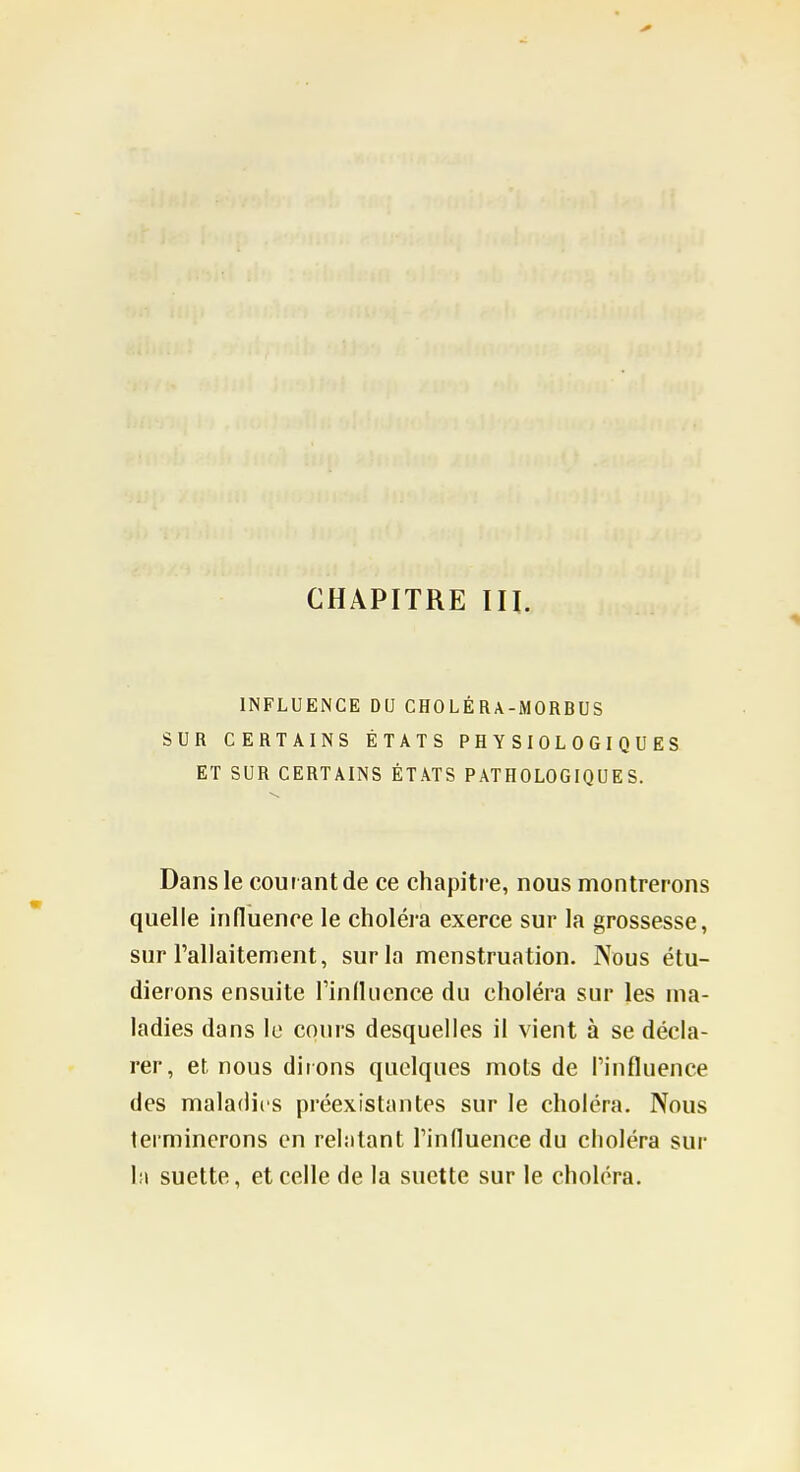 INFLUENCE DU CHOLÉRA-MORBUS SUR CERTAINS ÉTATS PHYSIOLOGIQUES ET SUR CERTAINS ÉTATS PATHOLOGIQUES. Dans le courant de ce chapitre, nous montrerons quelle influence le choléra exerce sur la grossesse, sur l'allaitement, sur la menstruation. Nous étu- dierons ensuite rinlliicnce du choléra sur les ma- ladies dans le cours desquelles il vient à se décla- rer, et nous dirons quelques mots de Pinfluence des maladies préexistantes sur le choléra. Nous terminerons en relatant l'influence du choléra sur la suette, et celle de la suctte sur le choléra.