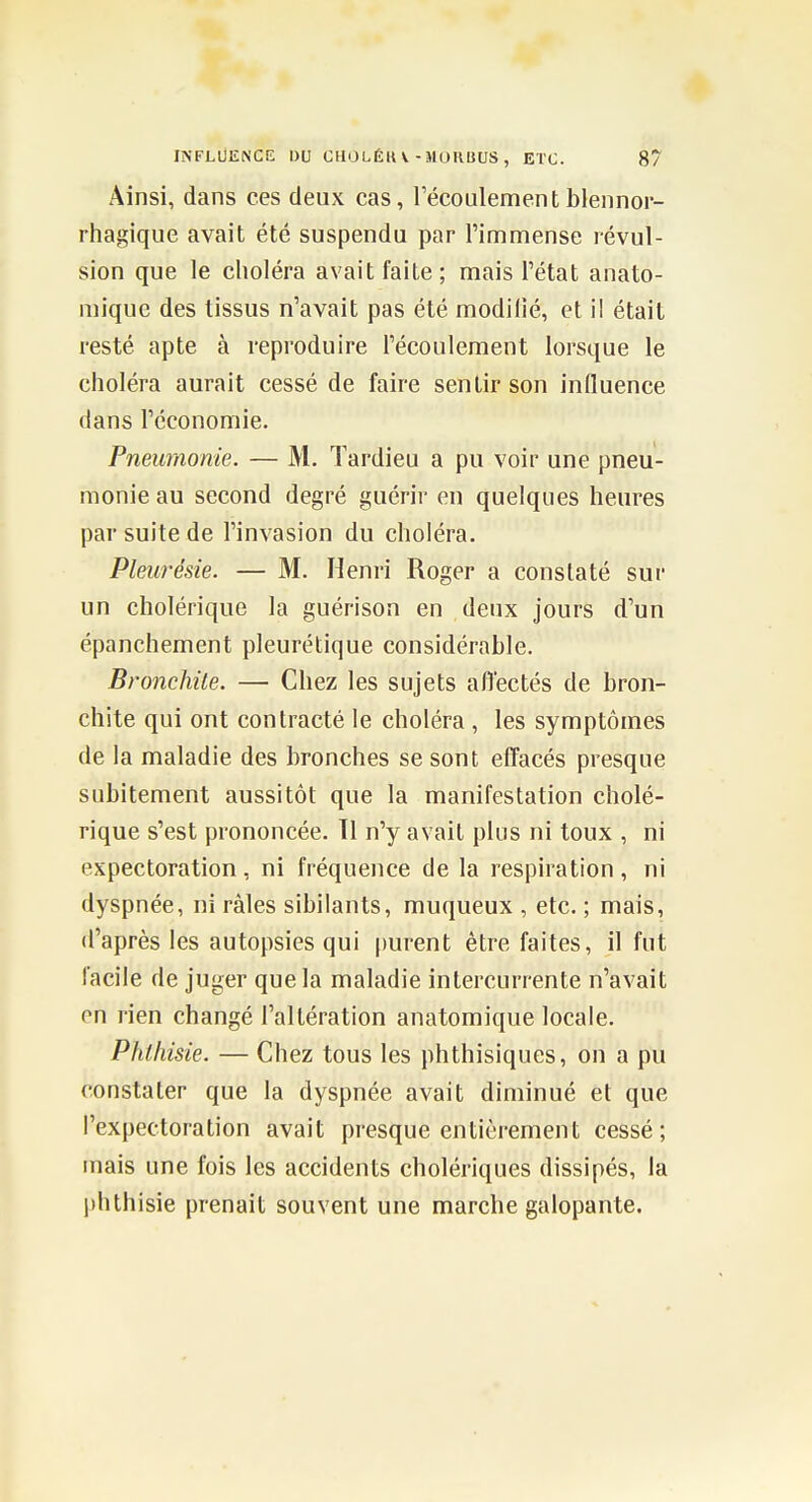 Ainsi, dans ces deux cas, l'écoulementblennor- rhagique avait été suspendu par l'immense révul- sion que le choléra avait faite; mais l'état anato- mique des tissus n'avait pas été modilié, et il était resté apte à reproduire l'écoulement lorsque le choléra aurait cessé de faire sentir son induence dans l'économie. Pneumonie. — M. Tardieu a pu voir une pneu- monie au second degré guérir en quelques heures par suite de l'invasion du choléra. Pleurésie. — M. Henri Roger a constaté sur un cholérique la guérison en deux jours d'un épanchement pleurétique considérable. Bronchite. — Chez les sujets aflectés de bron- chite qui ont contracté le choléra , les symptômes de la maladie des bronches se sont effacés presque subitement aussitôt que la manifestation cholé- rique s'est prononcée. Tl n'y avait plus ni toux , ni expectoration, ni fréquence de la respiration, ni dyspnée, ni râles sibilants, muqueux , etc. ; mais, d'après les autopsies qui purent être faites, il fut facile de juger que la maladie intercurrente n'avait en rien changé l'altération anatomique locale. Phlliisie. — Chez tous les phthisiques, on a pu constater que la dyspnée avait diminué et que l'expectoration avait presque entièrement cessé; mais une fois les accidents cholériques dissipés, la phthisie prenait souvent une marche galopante.